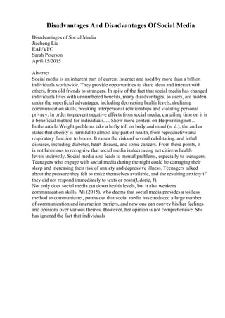 Disadvantages And Disadvantages Of Social Media
Disadvantages of Social Media
Jiacheng Liu
EAP/VI/C
Sarah Peterson
April/15/2015
Abstract
Social media is an inherent part of current Internet and used by more than a billion
individuals worldwide. They provide opportunities to share ideas and interact with
others, from old friends to strangers. In spite of the fact that social media has changed
individuals lives with unnumbered benefits, many disadvantages, to users, are hidden
under the superficial advantages, including decreasing health levels, declining
communication skills, breaking interpersonal relationships and violating personal
privacy. In order to prevent negative effects from social media, curtailing time on it is
a beneficial method for individuals. ... Show more content on Helpwriting.net ...
In the article Weight problems take a hefty toll on body and mind (n. d.), the author
states that obesity is harmful to almost any part of health, from reproductive and
respiratory function to brains. It raises the risks of several debilitating, and lethal
diseases, including diabetes, heart disease, and some cancers. From these points, it
is not laborious to recognize that social media is decreasing net citizens health
levels indirectly. Social media also leads to mental problems, especially to teenagers.
Teenagers who engage with social media during the night could be damaging their
sleep and increasing their risk of anxiety and depressive illness. Teenagers talked
about the pressure they felt to make themselves available, and the resulting anxiety if
they did not respond immediately to texts or posts(Udorie, J).
Not only does social media cut down health levels, but it also weakens
communication skills. Ali (2015), who deems that social media provides a toilless
method to communicate , points out that social media have reduced a large number
of communication and interaction barriers, and now one can convey his/her feelings
and opinions over various themes. However, her opinion is not comprehensive. She
has ignored the fact that individuals
 