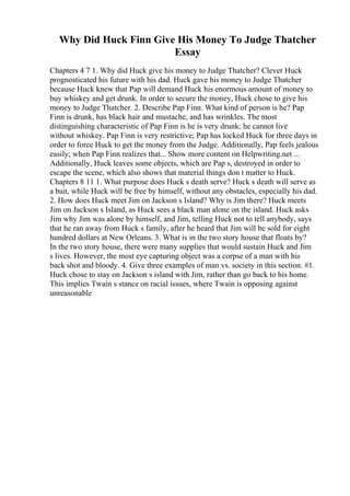 Why Did Huck Finn Give His Money To Judge Thatcher
Essay
Chapters 4 7 1. Why did Huck give his money to Judge Thatcher? Clever Huck
prognosticated his future with his dad. Huck gave his money to Judge Thatcher
because Huck knew that Pap will demand Huck his enormous amount of money to
buy whiskey and get drunk. In order to secure the money, Huck chose to give his
money to Judge Thatcher. 2. Describe Pap Finn. What kind of person is he? Pap
Finn is drunk, has black hair and mustache, and has wrinkles. The most
distinguishing characteristic of Pap Finn is he is very drunk; he cannot live
without whiskey. Pap Finn is very restrictive; Pap has locked Huck for three days in
order to force Huck to get the money from the Judge. Additionally, Pap feels jealous
easily; when Pap Finn realizes that... Show more content on Helpwriting.net ...
Additionally, Huck leaves some objects, which are Pap s, destroyed in order to
escape the scene, which also shows that material things don t matter to Huck.
Chapters 8 11 1. What purpose does Huck s death serve? Huck s death will serve as
a bait, while Huck will be free by himself, without any obstacles, especially his dad.
2. How does Huck meet Jim on Jackson s Island? Why is Jim there? Huck meets
Jim on Jackson s Island, as Huck sees a black man alone on the island. Huck asks
Jim why Jim was alone by himself, and Jim, telling Huck not to tell anybody, says
that he ran away from Huck s family, after he heard that Jim will be sold for eight
hundred dollars at New Orleans. 3. What is in the two story house that floats by?
In the two story house, there were many supplies that would sustain Huck and Jim
s lives. However, the most eye capturing object was a corpse of a man with his
back shot and bloody. 4. Give three examples of man vs. society in this section. #1.
Huck chose to stay on Jackson s island with Jim, rather than go back to his home.
This implies Twain s stance on racial issues, where Twain is opposing against
unreasonable
 
