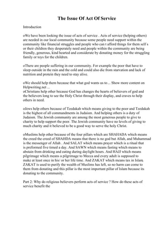 The Issue Of Act Of Service
Introduction
oWe have been looking the issue of acts of service . Acts of service (helping others)
are needed in our local community because some people need support within the
community like financial struggles and people who can t afford things for them self s
or their children they desperately need and people within the community are being
friendly, generous, kind hearted and considerate by donating money for the struggling
family or toys for the children.
oThere are people suffering in our community. For example the poor that have to
sleep outside in the rain and the cold and could also die from starvation and lack of
nutrition and protein they need to stay alive.
oWe should help them because that what god wants us to... Show more content on
Helpwriting.net ...
oChristians help other because God has changes the hearts of believers of god and
the believers long to see the Holy Christ through their display, and craves to help
others in need.
oJews help others because of Tzedakah which means giving to the poor and Tzedakah
is the highest of all commandments in Judaism. And helping others is a duty of
Judaism. The Jewish community are among the most generous people to give to
charity to help support the poor. The Jewish community have no levels of giving to
much charity and it believed to be a good way to serve the holy Christ.
oMuslims help other because of the four pillars which are SHAHADA which means
the creed the creed of SHAHDA means that there is no god but Allah, and Muhammad
is the messenger of Allah . And SALAT which means prayer which is a ritual that
is preformed five timed a day. And SAWN which means fasting which means to
abstain from drinking and eating during daylight hours. And HAJJ which means
pilgrimage which means a pilgrimage to Mecca and every adult is supposed to
make at least once in his/ or her life time. And ZAKAT which means tax in Islam,
ZAKAT is used to purify the wealth of Muslims has left, so no harm can come to
them from donating and this pillar is the most important pillar of Islam because its
donating to the community.
Part 2: Why do religious believers perform acts of service ? How do these acts of
service benefit the
 