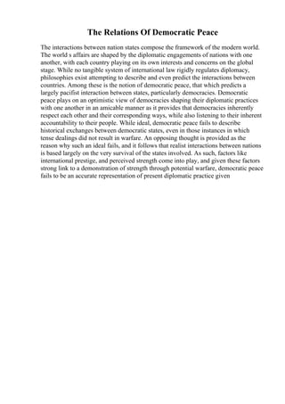 The Relations Of Democratic Peace
The interactions between nation states compose the framework of the modern world.
The world s affairs are shaped by the diplomatic engagements of nations with one
another, with each country playing on its own interests and concerns on the global
stage. While no tangible system of international law rigidly regulates diplomacy,
philosophies exist attempting to describe and even predict the interactions between
countries. Among these is the notion of democratic peace, that which predicts a
largely pacifist interaction between states, particularly democracies. Democratic
peace plays on an optimistic view of democracies shaping their diplomatic practices
with one another in an amicable manner as it provides that democracies inherently
respect each other and their corresponding ways, while also listening to their inherent
accountability to their people. While ideal, democratic peace fails to describe
historical exchanges between democratic states, even in those instances in which
tense dealings did not result in warfare. An opposing thought is provided as the
reason why such an ideal fails, and it follows that realist interactions between nations
is based largely on the very survival of the states involved. As such, factors like
international prestige, and perceived strength come into play, and given these factors
strong link to a demonstration of strength through potential warfare, democratic peace
fails to be an accurate representation of present diplomatic practice given
 