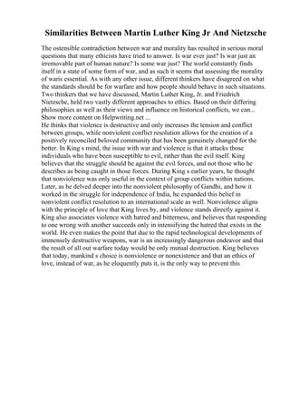 Similarities Between Martin Luther King Jr And Nietzsche
The ostensible contradiction between war and morality has resulted in serious moral
questions that many ethicists have tried to answer. Is war ever just? Is war just an
irremovable part of human nature? Is some war just? The world constantly finds
itself in a state of some form of war, and as such it seems that assessing the morality
of waris essential. As with any other issue, different thinkers have disagreed on what
the standards should be for warfare and how people should behave in such situations.
Two thinkers that we have discussed, Martin Luther King, Jr. and Friedrich
Nietzsche, held two vastly different approaches to ethics. Based on their differing
philosophies as well as their views and influence on historical conflicts, we can...
Show more content on Helpwriting.net ...
He thinks that violence is destructive and only increases the tension and conflict
between groups, while nonviolent conflict resolution allows for the creation of a
positively reconciled beloved community that has been genuinely changed for the
better. In King s mind, the issue with war and violence is that it attacks those
individuals who have been susceptible to evil, rather than the evil itself. King
believes that the struggle should be against the evil forces, and not those who he
describes as being caught in those forces. During King s earlier years, he thought
that nonviolence was only useful in the context of group conflicts within nations.
Later, as he delved deeper into the nonviolent philosophy of Gandhi, and how it
worked in the struggle for independence of India, he expanded this belief in
nonviolent conflict resolution to an international scale as well. Nonviolence aligns
with the principle of love that King lives by, and violence stands directly against it.
King also associates violence with hatred and bitterness, and believes that responding
to one wrong with another succeeds only in intensifying the hatred that exists in the
world. He even makes the point that due to the rapid technological developments of
immensely destructive weapons, war is an increasingly dangerous endeavor and that
the result of all out warfare today would be only mutual destruction. King believes
that today, mankind s choice is nonviolence or nonexistence and that an ethics of
love, instead of war, as he eloquently puts it, is the only way to prevent this
 