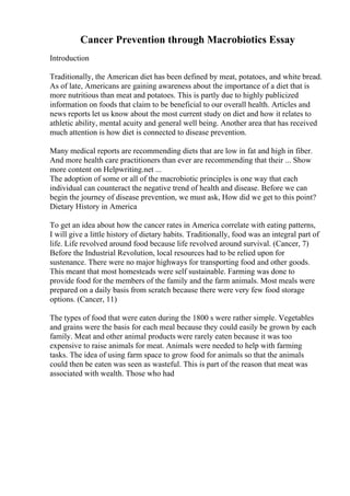 Cancer Prevention through Macrobiotics Essay
Introduction
Traditionally, the American diet has been defined by meat, potatoes, and white bread.
As of late, Americans are gaining awareness about the importance of a diet that is
more nutritious than meat and potatoes. This is partly due to highly publicized
information on foods that claim to be beneficial to our overall health. Articles and
news reports let us know about the most current study on diet and how it relates to
athletic ability, mental acuity and general well being. Another area that has received
much attention is how diet is connected to disease prevention.
Many medical reports are recommending diets that are low in fat and high in fiber.
And more health care practitioners than ever are recommending that their ... Show
more content on Helpwriting.net ...
The adoption of some or all of the macrobiotic principles is one way that each
individual can counteract the negative trend of health and disease. Before we can
begin the journey of disease prevention, we must ask, How did we get to this point?
Dietary History in America
To get an idea about how the cancer rates in America correlate with eating patterns,
I will give a little history of dietary habits. Traditionally, food was an integral part of
life. Life revolved around food because life revolved around survival. (Cancer, 7)
Before the Industrial Revolution, local resources had to be relied upon for
sustenance. There were no major highways for transporting food and other goods.
This meant that most homesteads were self sustainable. Farming was done to
provide food for the members of the family and the farm animals. Most meals were
prepared on a daily basis from scratch because there were very few food storage
options. (Cancer, 11)
The types of food that were eaten during the 1800 s were rather simple. Vegetables
and grains were the basis for each meal because they could easily be grown by each
family. Meat and other animal products were rarely eaten because it was too
expensive to raise animals for meat. Animals were needed to help with farming
tasks. The idea of using farm space to grow food for animals so that the animals
could then be eaten was seen as wasteful. This is part of the reason that meat was
associated with wealth. Those who had
 