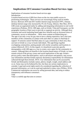 Implications Of Consumer Location Based Services Apps
Implications of consumer location based services apps
Introduction
Location based services (LBS) have been on the rise since public access to
positioning technologies. These services are increasingly being used on mobile
devices. Between 2010 and 2013 mobile internet usage increased 359%, whereas
desktop internet usage only increased by 4% (Ju Young, Johnson, Mee Mun, 2015).
LBS create an augmented reality by adding and integrating information to real world
experiences (Pedrana, 2014). LBS apps, such as Grindr, Yelp and Foursquare, use the
geographic location of their users to provide or augment an activity. Although these
consumer and social marketing based apps have benefits such as increased sense of
community, access to information ... Show more content on Helpwriting.net ...
The app is not only a way for gay men to have a dating experience, but it also puts
members of this community in contact with each other as a place to find help or
support. If someone cannot find their place in a gay community in their area, they
can turn to Grindr as a way to locate individuals. This app brings together
overlapping communities, putting people with similar sexualities and locations in
contact (Shotwell, 2011). In this regard, it is beneficial to provide specific
demographics with LBS apps as a way to create a new space for the community to
connect. Although there are benefits to the location based nature of Grindr, we must
remain critical of the privacy issues and social implications of the app. Grindr s
privacy policy states that third parties, such as advertisers and partners, may access
user information and that Grindr expressly disclaim[s] responsibility for information
collected through them (Grindr, 2015). User information that can be accessed by
Grindr and third parties includes names, photos, height, weight, email address and
so on. Some may not be bothered by this, but there are serious implications to
consider. Legal and social rights need to be considered regarding the collection of
personal information, as it can be used and exploited in many ways (Wilken, 2014).
Commercial exploitation can occur by selling personal data, and using to reduce
transparency and influence consumers.
Yelp
Yelp is a mobile app that aims to connect
 