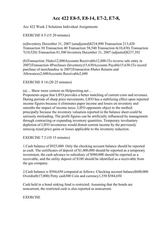 Acc 422 E8-5, E8-14, E7-2, E7-8,
Acc 422 Week 2 Solutions Individual Assignments
EXERCISE 8 5 (15 20 minutes)
(a)Inventory December 31, 2007 (unadjusted)$234,890 Transaction 213,420
Transaction 30 Transaction 40 Transaction 58,540 Transaction 6(10,438) Transaction
7(10,520) Transaction 81,500 Inventory December 31, 2007 (adjusted)$237,392
(b)Transaction 3Sales12,800Accounts Receivable12,800 (To reverse sale entry in
2007)Transaction 4Purchases (Inventory)15,630Accounts Payable15,630 (To record
purchase of merchandise in 2007)Transaction 8Sales Returns and
Allowances2,600Accounts Receivable2,600
EXERCISE 8 14 (20 25 minutes)
(a) ... Show more content on Helpwriting.net ...
Proponents argue that LIFO provides a better matching of current costs and revenues.
During periods of sharp price movements, LIFO has a stabilizing effect upon reported
income figures because it eliminates paper income and losses on inventory and
smooths the impact of income taxes. LIFO opponents object to the method
principally because the inventory valuation reported in the balance sheet could be
seriously misleading. The profit figures can be artificially influenced by management
through contracting or expanding inventory quantities. Temporary involuntary
depletion of LIFO inventories would distort current income by the previously
unrecog nized price gains or losses applicable to the inventory reduction.
EXERCISE 7 2 (10 15 minutes)
1.Cash balance of $925,000. Only the checking account balance should be reported
as cash. The certificates of deposit of $1,400,000 should be reported as a temporary
investment, the cash advance to subsidiary of $980,000 should be reported as a
receivable, and the utility deposit of $180 should be identified as a receivable from
the gas company.
2.Cash balance is $584,650 computed as follows: Checking account balance$600,000
Overdraft(17,000) Petty cash300 Coin and currency1,350 $584,650
Cash held in a bond sinking fund is restricted. Assuming that the bonds are
noncurrent, the restricted cash is also reported as noncurrent.
EXERCISE
 