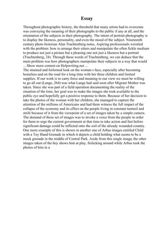 Essay
Throughout photographic history, the threshold that many artists had to overcome
was conveying the meaning of their photographs to the public if any at all, and the
orientation of the subjects in their photography. The intent of portrait photography is
to display the likeness, personality, and even the mood of the subject. Nineteenth
century photo historian Alan Trachtenberg notes, Aspiring professionals wrestled
with the problem: how to arrange their sitters and manipulate the often fickle medium
to produce not just a picture but a pleasing one not just a likeness but a portrait
(Trachtenberg, 24). Through these words of Trachtenberg, we can deduce that the
main problem was how photographers manipulate their subjects in a way that would
... Show more content on Helpwriting.net ...
The strained and forlorned look on the woman s face, especially after becoming
homeless and on the road for a long time with her three children and limited
supplies. If our work is to carry force and meaning to our view we must be willing
to go all out (Lange, 264) was what Lange had said soon after Migrant Mother was
taken. Since she was part of a field operation documenting the reality of the
situation of the time, her goal was to make the images she took available to the
public eye and hopefully get a positive response to them. Because of her decision to
take the photos of the woman with her children, she managed to capture the
attention of the millions of Americans and had them witness the full impact of the
collapse of the economy and its effect on the people living in constant turmoil and
strife because of it from the viewpoint of a set of images taken by a simple camera.
The demand of these set of images was to invoke a voice from the people in order
for them to urge the current government at that time to take action and fast before
significant damage could be inflicted onto the soil of the already wounded country.
One more example of this is shown in another one of Arbus images entitled Child
with a Toy Hand Grenade in which it depicts a child holding what seems to be a
mock grenade in the middle of Central Park. Aside from this single image, the other
images taken of the boy shows him at play, frolicking around while Arbus took the
photos of him in a
 
