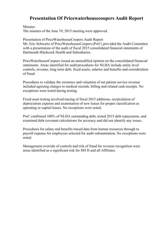Presentation Of Pricewaterhousecoopers Audit Report
Minutes
The minutes of the June 19, 2015 meeting were approved.
Presentation of PriceWaterhouseCoopers Audit Report
Mr. Eric Schwartz of PriceWaterhouseCoopers (PwC) provided the Audit Committee
with a presentation of the audit of fiscal 2015 consolidated financial statements of
Dartmouth Hitchcock Health and Subsidiaries.
PriceWaterhouseCoopers issued an unmodified opinion on the consolidated financial
statements. Areas identified for audit procedures for NLHA include entity level
controls, revenue, long term debt, fixed assets, salaries and benefits and consideration
of fraud.
Procedures to validate the existence and valuation of net patient service revenue
included agreeing charges to medical records, billing and related cash receipts. No
exceptions were noted during testing.
Fixed asset testing involved tracing of fiscal 2015 additions, recalculation of
depreciation expense and examination of new leases for proper classification as
operating or capital leases. No exceptions were noted.
PwC confirmed 100% of NLHA outstanding debt, tested 2015 debt repayments, and
examined debt covenant calculations for accuracy and did not identify any issues.
Procedures for salary and benefits traced data from human resources through to
payroll expense for employees selected for audit substantiation. No exceptions were
noted.
Management override of controls and risk of fraud for revenue recognition were
areas identified as a significant risk for DH H and all Affiliates.
 