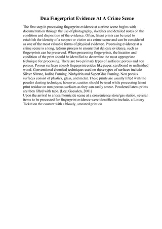 Dna Fingerprint Evidence At A Crime Scene
The first step in processing fingerprint evidence at a crime scene begins with
documentation through the use of photography, sketches and detailed notes on the
condition and disposition of the evidence. Often, latent prints can be used to
establish the identity of a suspect or victim at a crime scene and can be considered
as one of the most valuable forms of physical evidence. Processing evidence at a
crime scene is a long, tedious process to ensure that delicate evidence, such as
fingerprints can be preserved. When processing fingerprints, the location and
condition of the print should be identified to determine the most appropriate
technique for processing. There are two primary types of surfaces: porous and non
porous. Porous surfaces absorb fingerprintresidue like paper, cardboard or unfinished
wood. Conventional chemical techniques used on these types of surfaces include
Silver Nitrate, Iodine Fuming, Ninhydrin and SuperGlue Fuming. Non porous
surfaces consist of plastics, glass, and metal. These prints are usually lifted with the
powder dusting technique; however, caution should be used while processing latent
print residue on non porous surfaces as they can easily smear. Powdered latent prints
are then lifted with tape. (Lee, Gaesslen, 2001)
Upon the arrival to a local homicide scene at a convenience store/gas station, several
items to be processed for fingerprint evidence were identified to include, a Lottery
Ticket on the counter with a bloody, smeared print on
 