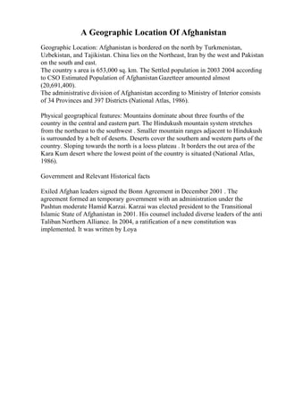 A Geographic Location Of Afghanistan
Geographic Location: Afghanistan is bordered on the north by Turkmenistan,
Uzbekistan, and Tajikistan. China lies on the Northeast, Iran by the west and Pakistan
on the south and east.
The country s area is 653,000 sq. km. The Settled population in 2003 2004 according
to CSO Estimated Population of Afghanistan Gazetteer amounted almost
(20,691,400).
The administrative division of Afghanistan according to Ministry of Interior consists
of 34 Provinces and 397 Districts (National Atlas, 1986).
Physical geographical features: Mountains dominate about three fourths of the
country in the central and eastern part. The Hindukush mountain system stretches
from the northeast to the southwest . Smaller mountain ranges adjacent to Hindukush
is surrounded by a belt of deserts. Deserts cover the southern and western parts of the
country. Sloping towards the north is a loess plateau . It borders the out area of the
Kara Kum desert where the lowest point of the country is situated (National Atlas,
1986).
Government and Relevant Historical facts
Exiled Afghan leaders signed the Bonn Agreement in December 2001 . The
agreement formed an temporary government with an administration under the
Pashtun moderate Hamid Karzai. Karzai was elected president to the Transitional
Islamic State of Afghanistan in 2001. His counsel included diverse leaders of the anti
Taliban Northern Alliance. In 2004, a ratification of a new constitution was
implemented. It was written by Loya
 