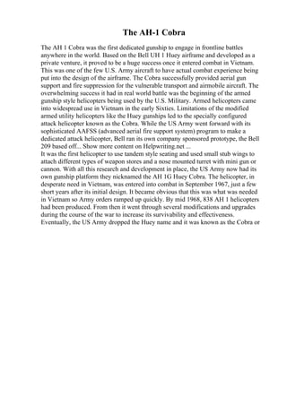 The AH-1 Cobra
The AH 1 Cobra was the first dedicated gunship to engage in frontline battles
anywhere in the world. Based on the Bell UH 1 Huey airframe and developed as a
private venture, it proved to be a huge success once it entered combat in Vietnam.
This was one of the few U.S. Army aircraft to have actual combat experience being
put into the design of the airframe. The Cobra successfully provided aerial gun
support and fire suppression for the vulnerable transport and airmobile aircraft. The
overwhelming success it had in real world battle was the beginning of the armed
gunship style helicopters being used by the U.S. Military. Armed helicopters came
into widespread use in Vietnam in the early Sixties. Limitations of the modified
armed utility helicopters like the Huey gunships led to the specially configured
attack helicopter known as the Cobra. While the US Army went forward with its
sophisticated AAFSS (advanced aerial fire support system) program to make a
dedicated attack helicopter, Bell ran its own company sponsored prototype, the Bell
209 based off... Show more content on Helpwriting.net ...
It was the first helicopter to use tandem style seating and used small stub wings to
attach different types of weapon stores and a nose mounted turret with mini gun or
cannon. With all this research and development in place, the US Army now had its
own gunship platform they nicknamed the AH 1G Huey Cobra. The helicopter, in
desperate need in Vietnam, was entered into combat in September 1967, just a few
short years after its initial design. It became obvious that this was what was needed
in Vietnam so Army orders ramped up quickly. By mid 1968, 838 AH 1 helicopters
had been produced. From then it went through several modifications and upgrades
during the course of the war to increase its survivability and effectiveness.
Eventually, the US Army dropped the Huey name and it was known as the Cobra or
 