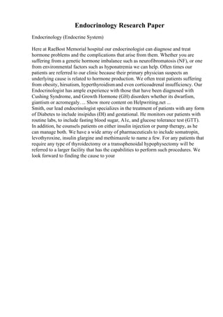 Endocrinology Research Paper
Endocrinology (Endocrine System)
Here at RaeBost Memorial hospital our endocrinologist can diagnose and treat
hormone problems and the complications that arise from them. Whether you are
suffering from a genetic hormone imbalance such as neurofibromatosis (NF), or one
from environmental factors such as hyponatremia we can help. Often times our
patients are referred to our clinic because their primary physician suspects an
underlying cause is related to hormone production. We often treat patients suffering
from obesity, hirsutism, hyperthyroidism and even corticoadrenal insufficiency. Our
Endocrinologist has ample experience with those that have been diagnosed with
Cushing Syndrome, and Growth Hormone (GH) disorders whether its dwarfism,
giantism or acromegaly. ... Show more content on Helpwriting.net ...
Smith, our lead endocrinologist specializes in the treatment of patients with any form
of Diabetes to include insipidus (DI) and gestational. He monitors our patients with
routine labs, to include fasting blood sugar, A1c, and glucose tolerance test (GTT).
In addition, he counsels patients on either insulin injection or pump therapy, as he
can manage both. We have a wide array of pharmaceuticals to include somatropin,
levothyroxine, insulin glargine and methimazole to name a few. For any patients that
require any type of thyroidectomy or a transsphenoidal hypophysectomy will be
referred to a larger facility that has the capabilities to perform such procedures. We
look forward to finding the cause to your
 