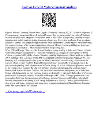 Essay on General Motors Company Analysis
General Motors Company Sharron Rose Capella University February 17, 2012 Unit 6 Assignment 2:
Company Analysis Abstract General Motors Company has played a pivotal role in the global auto
industry for more than 100 years. However in 2008, it was almost brought to its knees by a major
recession and global credit crisis that drove car sales to near depression levels and dried up private
sources of capital. This paper attempts to review what happened to General Motors while analyzing
the macroeconomics of its corporate operations. General Motors Company (GM) is an American
multinational automobile ... Show more content on Helpwriting.net ...
USA, UK and Europe. However, the demand has been rising steadily in India and China – both the
world's fastest growing economies. Thanks to Shanghai GM, a successful joint venture with the
Chinese company SAIC, GM's sales in China increased by 68 percent to 230,048 vehicles in March
2010, outstripped its U.S. sales of 188,546 by 22 percent (Bloomberg Business Week, 2010). The
economy will remain unpredictable given the slow economy recovery in many countries across
Europe, which is likely to affect disposable income of many households. Widespread cuts in the
government spending level, high taxes and inflation, rising oil prices, rising unemployment as well
as the rising cost of living in the UK, will certainly affect consumer spending levels on luxury
brands, such as Chevrolet and Cadillac. Yet, favorable conditions in foreign markets in India and
China, with the demand for cars expected to grow well into 2015, will partly help offset GM's weak
performance in domestic markets in the US and Europe (BBC, 2010). Younger generations value
personal mobility and their perception about brands such as Chevrolet and Cadillac, which both
became anonymous with luxury, is still strong and popular to this day. Today's generation is less
risk–averse and money conscious and more eager to experiment across different brands. I suspect
GM's new hybrid SUVs will raise in
... Get more on HelpWriting.net ...
 