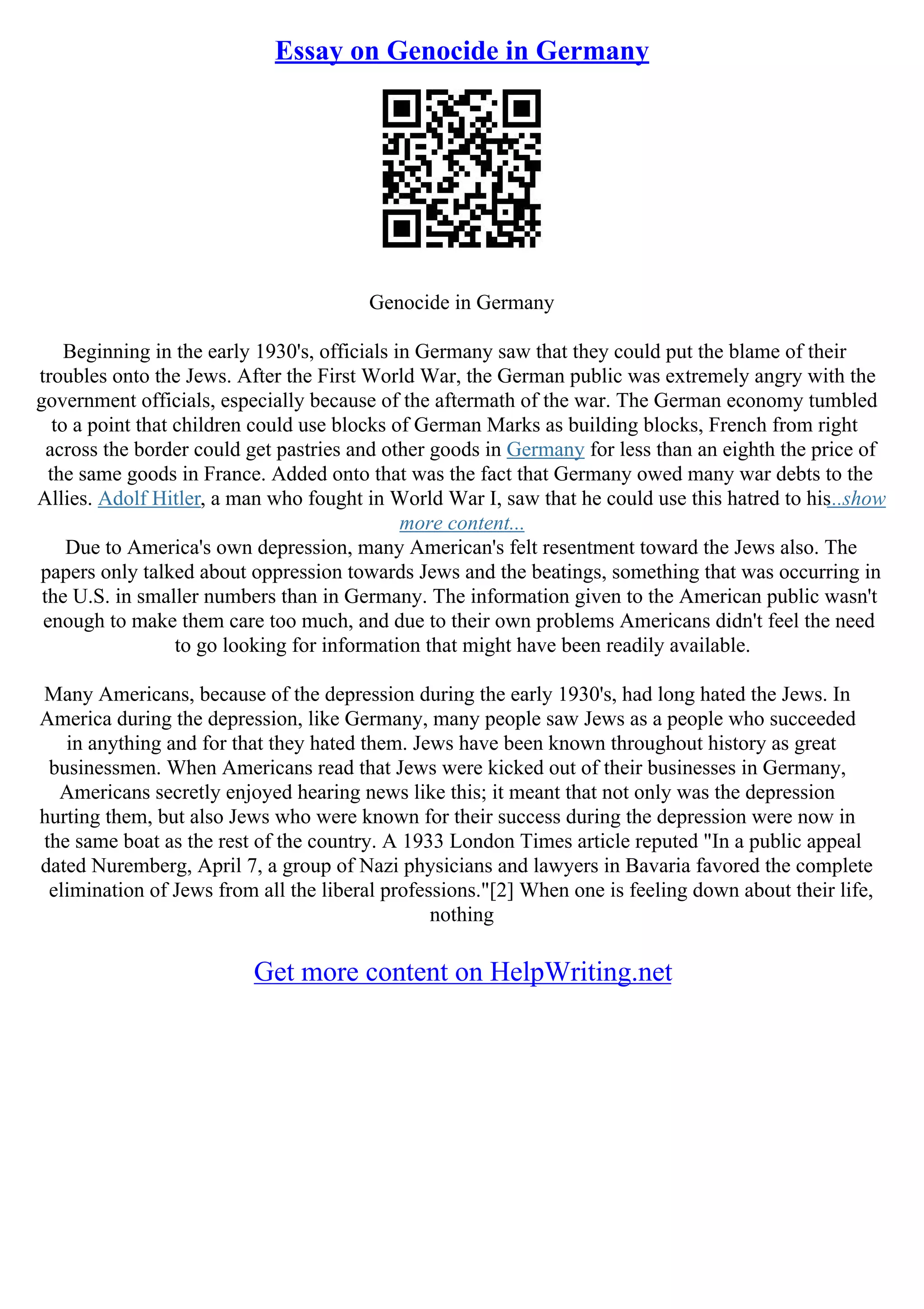 Essay on Genocide in Germany
Genocide in Germany
Beginning in the early 1930's, officials in Germany saw that they could put the blame of their
troubles onto the Jews. After the First World War, the German public was extremely angry with the
government officials, especially because of the aftermath of the war. The German economy tumbled
to a point that children could use blocks of German Marks as building blocks, French from right
across the border could get pastries and other goods in Germany for less than an eighth the price of
the same goods in France. Added onto that was the fact that Germany owed many war debts to the
Allies. Adolf Hitler, a man who fought in World War I, saw that he could use this hatred to his...show
more content...
Due to America's own depression, many American's felt resentment toward the Jews also. The
papers only talked about oppression towards Jews and the beatings, something that was occurring in
the U.S. in smaller numbers than in Germany. The information given to the American public wasn't
enough to make them care too much, and due to their own problems Americans didn't feel the need
to go looking for information that might have been readily available.
Many Americans, because of the depression during the early 1930's, had long hated the Jews. In
America during the depression, like Germany, many people saw Jews as a people who succeeded
in anything and for that they hated them. Jews have been known throughout history as great
businessmen. When Americans read that Jews were kicked out of their businesses in Germany,
Americans secretly enjoyed hearing news like this; it meant that not only was the depression
hurting them, but also Jews who were known for their success during the depression were now in
the same boat as the rest of the country. A 1933 London Times article reputed "In a public appeal
dated Nuremberg, April 7, a group of Nazi physicians and lawyers in Bavaria favored the complete
elimination of Jews from all the liberal professions."[2] When one is feeling down about their life,
nothing
Get more content on HelpWriting.net
 