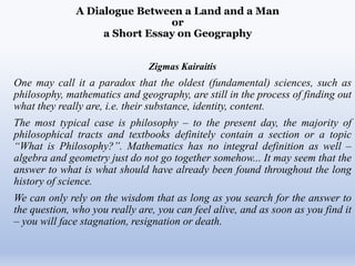 A Dialogue Between a Land and a Man
or
a Short Essay on Geography
Zigmas Kairaitis
One may call it a paradox that the oldest (fundamental) sciences, such as
philosophy, mathematics and geography, are still in the process of finding out
what they really are, i.e. their substance, identity, content.
The most typical case is philosophy – to the present day, the majority of
philosophical tracts and textbooks definitely contain a section or a topic
“What is Philosophy?”. Mathematics has no integral definition as well –
algebra and geometry just do not go together somehow... It may seem that the
answer to what is what should have already been found throughout the long
history of science.
We can only rely on the wisdom that as long as you search for the answer to
the question, who you really are, you can feel alive, and as soon as you find it
– you will face stagnation, resignation or death.
 