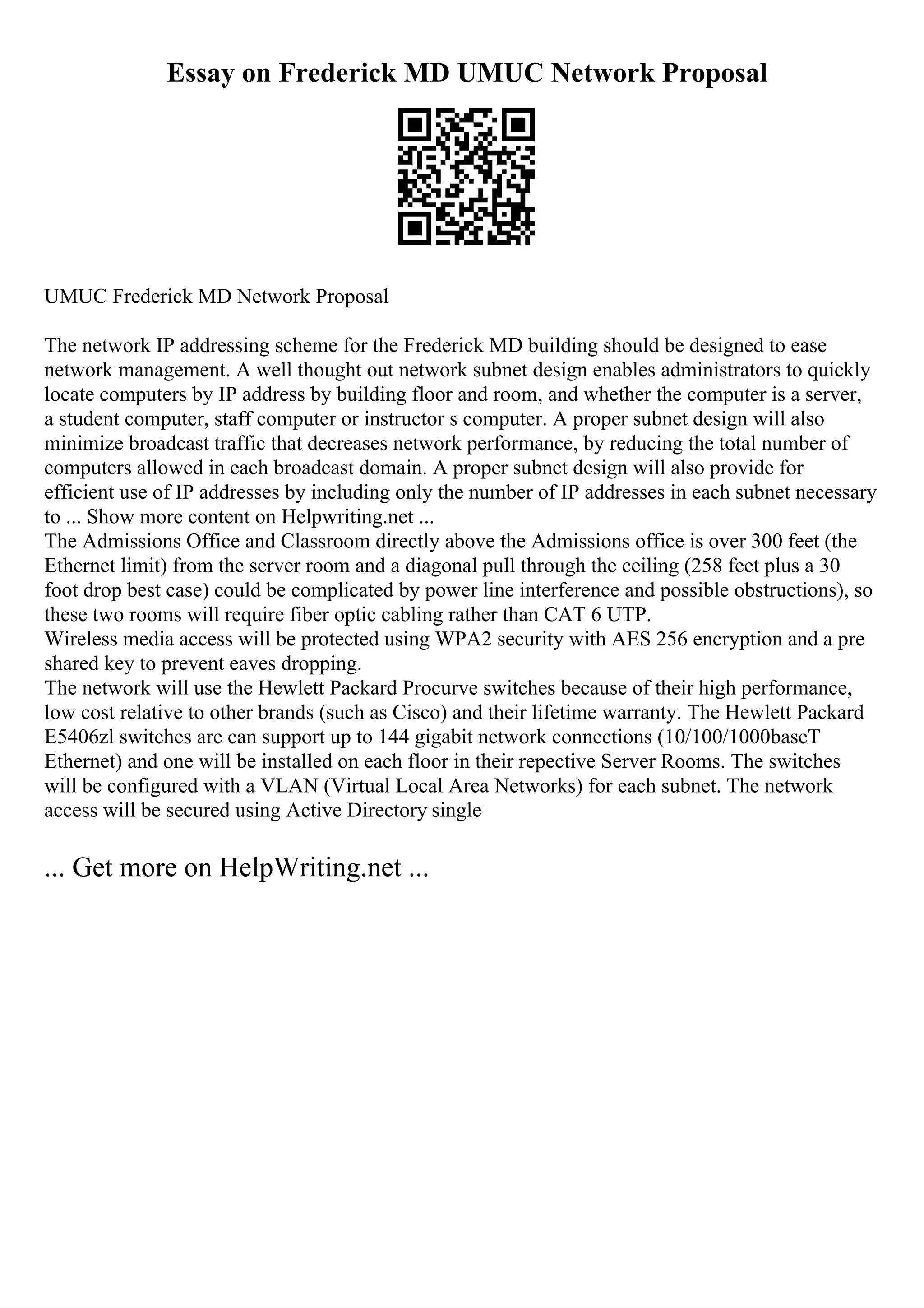 Essay on Frederick MD UMUC Network Proposal
UMUC Frederick MD Network Proposal
The network IP addressing scheme for the Frederick MD building should be designed to ease
network management. A well thought out network subnet design enables administrators to quickly
locate computers by IP address by building floor and room, and whether the computer is a server,
a student computer, staff computer or instructor s computer. A proper subnet design will also
minimize broadcast traffic that decreases network performance, by reducing the total number of
computers allowed in each broadcast domain. A proper subnet design will also provide for
efficient use of IP addresses by including only the number of IP addresses in each subnet necessary
to ... Show more content on Helpwriting.net ...
The Admissions Office and Classroom directly above the Admissions office is over 300 feet (the
Ethernet limit) from the server room and a diagonal pull through the ceiling (258 feet plus a 30
foot drop best case) could be complicated by power line interference and possible obstructions), so
these two rooms will require fiber optic cabling rather than CAT 6 UTP.
Wireless media access will be protected using WPA2 security with AES 256 encryption and a pre
shared key to prevent eaves dropping.
The network will use the Hewlett Packard Procurve switches because of their high performance,
low cost relative to other brands (such as Cisco) and their lifetime warranty. The Hewlett Packard
E5406zl switches are can support up to 144 gigabit network connections (10/100/1000baseT
Ethernet) and one will be installed on each floor in their repective Server Rooms. The switches
will be configured with a VLAN (Virtual Local Area Networks) for each subnet. The network
access will be secured using Active Directory single
... Get more on HelpWriting.net ...
 
