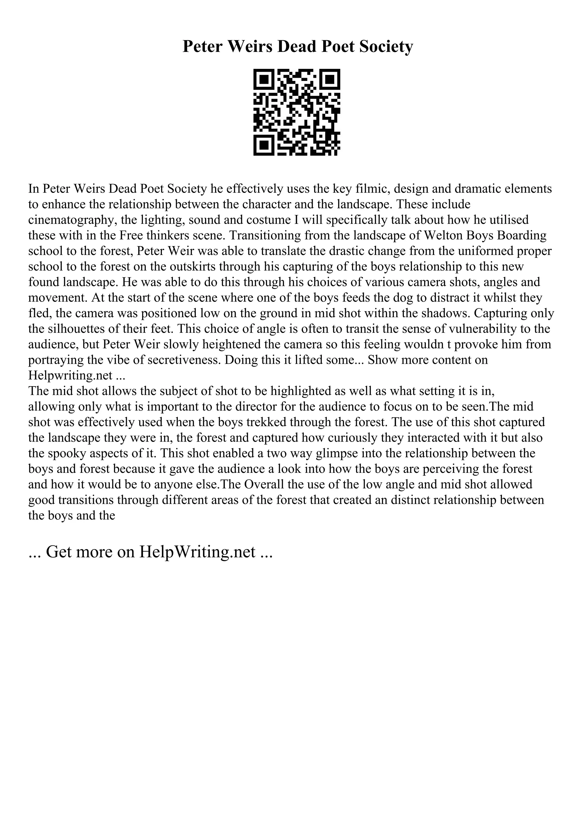 Peter Weirs Dead Poet Society
In Peter Weirs Dead Poet Society he effectively uses the key filmic, design and dramatic elements
to enhance the relationship between the character and the landscape. These include
cinematography, the lighting, sound and costume I will specifically talk about how he utilised
these with in the Free thinkers scene. Transitioning from the landscape of Welton Boys Boarding
school to the forest, Peter Weir was able to translate the drastic change from the uniformed proper
school to the forest on the outskirts through his capturing of the boys relationship to this new
found landscape. He was able to do this through his choices of various camera shots, angles and
movement. At the start of the scene where one of the boys feeds the dog to distract it whilst they
fled, the camera was positioned low on the ground in mid shot within the shadows. Capturing only
the silhouettes of their feet. This choice of angle is often to transit the sense of vulnerability to the
audience, but Peter Weir slowly heightened the camera so this feeling wouldn t provoke him from
portraying the vibe of secretiveness. Doing this it lifted some... Show more content on
Helpwriting.net ...
The mid shot allows the subject of shot to be highlighted as well as what setting it is in,
allowing only what is important to the director for the audience to focus on to be seen.The mid
shot was effectively used when the boys trekked through the forest. The use of this shot captured
the landscape they were in, the forest and captured how curiously they interacted with it but also
the spooky aspects of it. This shot enabled a two way glimpse into the relationship between the
boys and forest because it gave the audience a look into how the boys are perceiving the forest
and how it would be to anyone else.The Overall the use of the low angle and mid shot allowed
good transitions through different areas of the forest that created an distinct relationship between
the boys and the
... Get more on HelpWriting.net ...
 