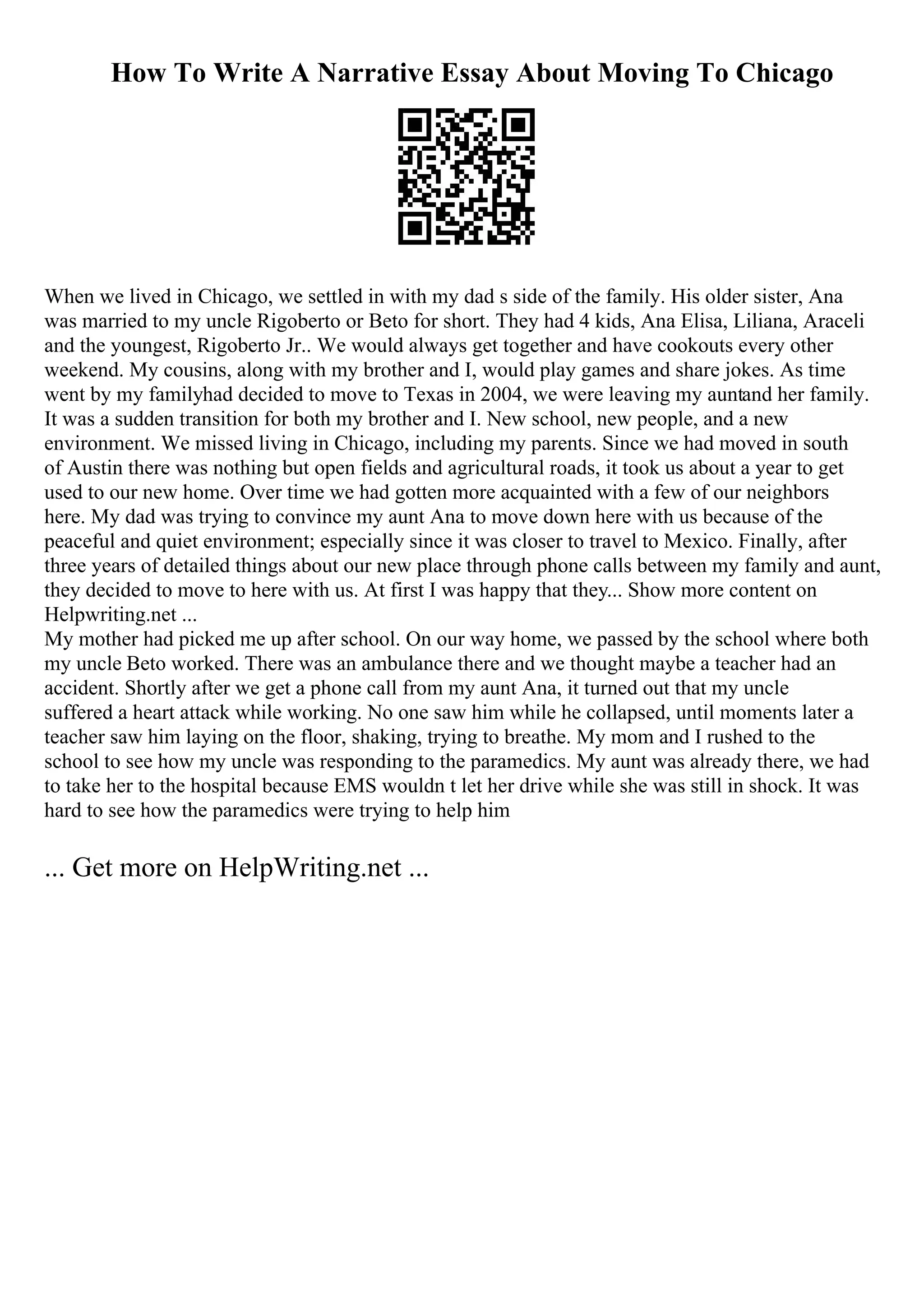 How To Write A Narrative Essay About Moving To Chicago
When we lived in Chicago, we settled in with my dad s side of the family. His older sister, Ana
was married to my uncle Rigoberto or Beto for short. They had 4 kids, Ana Elisa, Liliana, Araceli
and the youngest, Rigoberto Jr.. We would always get together and have cookouts every other
weekend. My cousins, along with my brother and I, would play games and share jokes. As time
went by my familyhad decided to move to Texas in 2004, we were leaving my auntand her family.
It was a sudden transition for both my brother and I. New school, new people, and a new
environment. We missed living in Chicago, including my parents. Since we had moved in south
of Austin there was nothing but open fields and agricultural roads, it took us about a year to get
used to our new home. Over time we had gotten more acquainted with a few of our neighbors
here. My dad was trying to convince my aunt Ana to move down here with us because of the
peaceful and quiet environment; especially since it was closer to travel to Mexico. Finally, after
three years of detailed things about our new place through phone calls between my family and aunt,
they decided to move to here with us. At first I was happy that they... Show more content on
Helpwriting.net ...
My mother had picked me up after school. On our way home, we passed by the school where both
my uncle Beto worked. There was an ambulance there and we thought maybe a teacher had an
accident. Shortly after we get a phone call from my aunt Ana, it turned out that my uncle
suffered a heart attack while working. No one saw him while he collapsed, until moments later a
teacher saw him laying on the floor, shaking, trying to breathe. My mom and I rushed to the
school to see how my uncle was responding to the paramedics. My aunt was already there, we had
to take her to the hospital because EMS wouldn t let her drive while she was still in shock. It was
hard to see how the paramedics were trying to help him
... Get more on HelpWriting.net ...
 