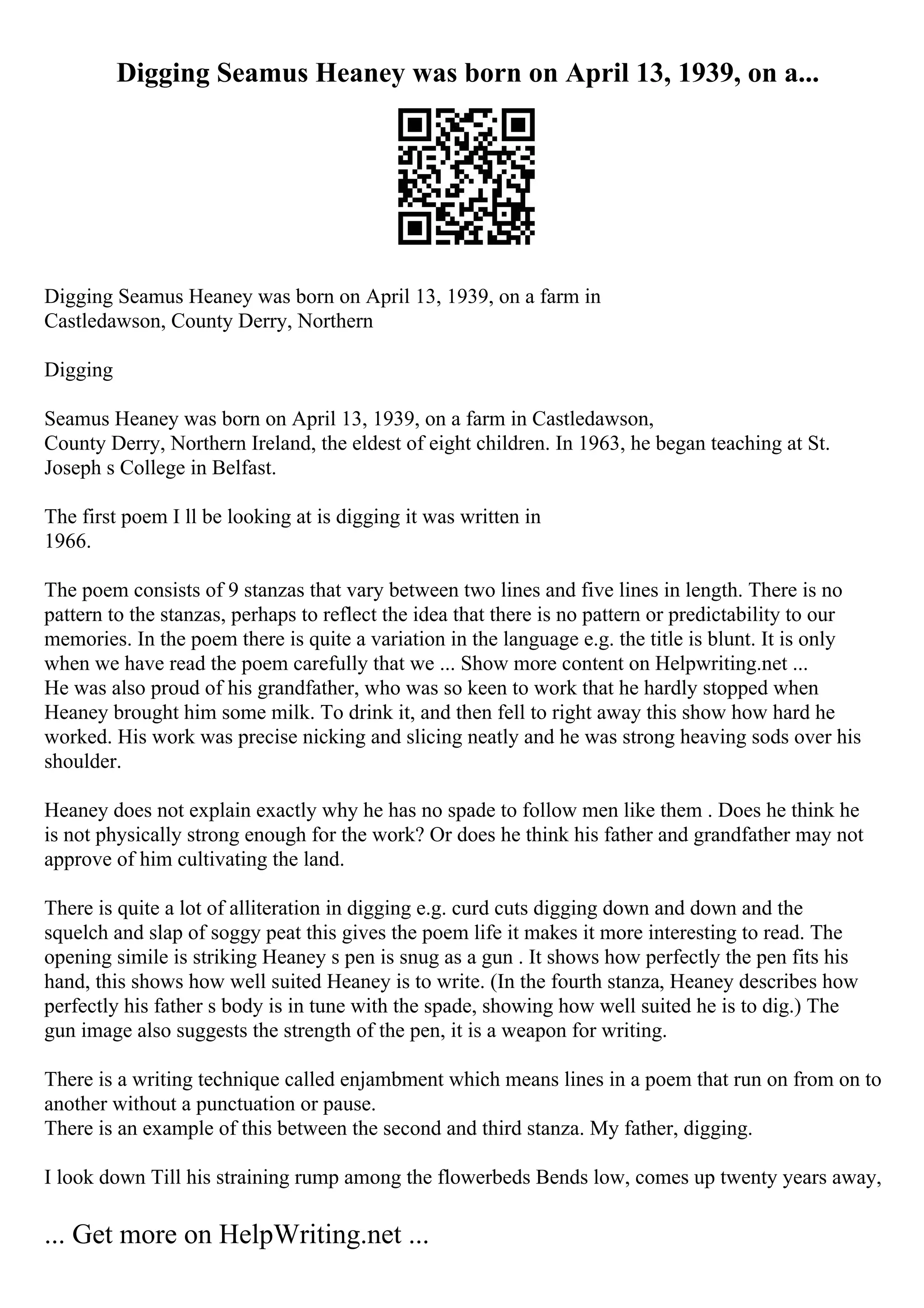 Digging Seamus Heaney was born on April 13, 1939, on a...
Digging Seamus Heaney was born on April 13, 1939, on a farm in
Castledawson, County Derry, Northern
Digging
Seamus Heaney was born on April 13, 1939, on a farm in Castledawson,
County Derry, Northern Ireland, the eldest of eight children. In 1963, he began teaching at St.
Joseph s College in Belfast.
The first poem I ll be looking at is digging it was written in
1966.
The poem consists of 9 stanzas that vary between two lines and five lines in length. There is no
pattern to the stanzas, perhaps to reflect the idea that there is no pattern or predictability to our
memories. In the poem there is quite a variation in the language e.g. the title is blunt. It is only
when we have read the poem carefully that we ... Show more content on Helpwriting.net ...
He was also proud of his grandfather, who was so keen to work that he hardly stopped when
Heaney brought him some milk. To drink it, and then fell to right away this show how hard he
worked. His work was precise nicking and slicing neatly and he was strong heaving sods over his
shoulder.
Heaney does not explain exactly why he has no spade to follow men like them . Does he think he
is not physically strong enough for the work? Or does he think his father and grandfather may not
approve of him cultivating the land.
There is quite a lot of alliteration in digging e.g. curd cuts digging down and down and the
squelch and slap of soggy peat this gives the poem life it makes it more interesting to read. The
opening simile is striking Heaney s pen is snug as a gun . It shows how perfectly the pen fits his
hand, this shows how well suited Heaney is to write. (In the fourth stanza, Heaney describes how
perfectly his father s body is in tune with the spade, showing how well suited he is to dig.) The
gun image also suggests the strength of the pen, it is a weapon for writing.
There is a writing technique called enjambment which means lines in a poem that run on from on to
another without a punctuation or pause.
There is an example of this between the second and third stanza. My father, digging.
I look down Till his straining rump among the flowerbeds Bends low, comes up twenty years away,
... Get more on HelpWriting.net ...
 