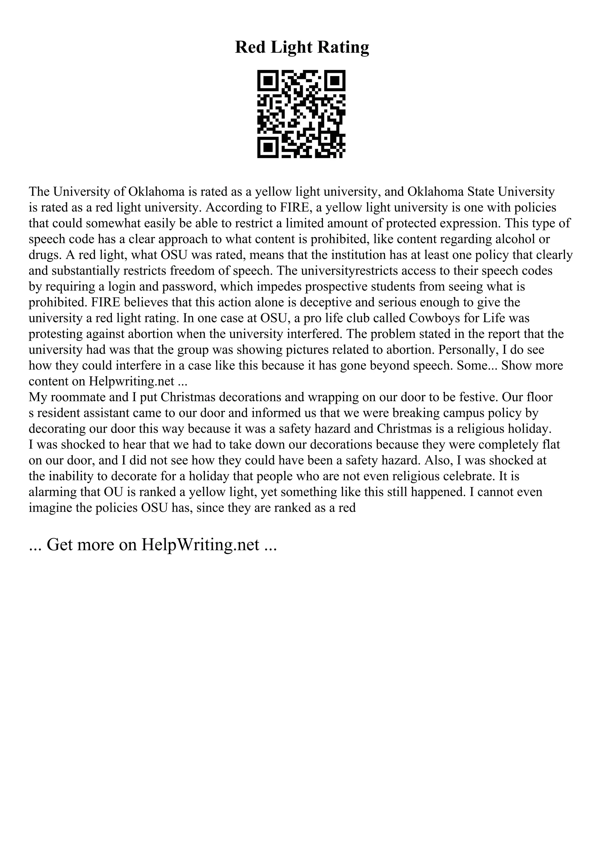 Red Light Rating
The University of Oklahoma is rated as a yellow light university, and Oklahoma State University
is rated as a red light university. According to FIRE, a yellow light university is one with policies
that could somewhat easily be able to restrict a limited amount of protected expression. This type of
speech code has a clear approach to what content is prohibited, like content regarding alcohol or
drugs. A red light, what OSU was rated, means that the institution has at least one policy that clearly
and substantially restricts freedom of speech. The universityrestricts access to their speech codes
by requiring a login and password, which impedes prospective students from seeing what is
prohibited. FIRE believes that this action alone is deceptive and serious enough to give the
university a red light rating. In one case at OSU, a pro life club called Cowboys for Life was
protesting against abortion when the university interfered. The problem stated in the report that the
university had was that the group was showing pictures related to abortion. Personally, I do see
how they could interfere in a case like this because it has gone beyond speech. Some... Show more
content on Helpwriting.net ...
My roommate and I put Christmas decorations and wrapping on our door to be festive. Our floor
s resident assistant came to our door and informed us that we were breaking campus policy by
decorating our door this way because it was a safety hazard and Christmas is a religious holiday.
I was shocked to hear that we had to take down our decorations because they were completely flat
on our door, and I did not see how they could have been a safety hazard. Also, I was shocked at
the inability to decorate for a holiday that people who are not even religious celebrate. It is
alarming that OU is ranked a yellow light, yet something like this still happened. I cannot even
imagine the policies OSU has, since they are ranked as a red
... Get more on HelpWriting.net ...
 