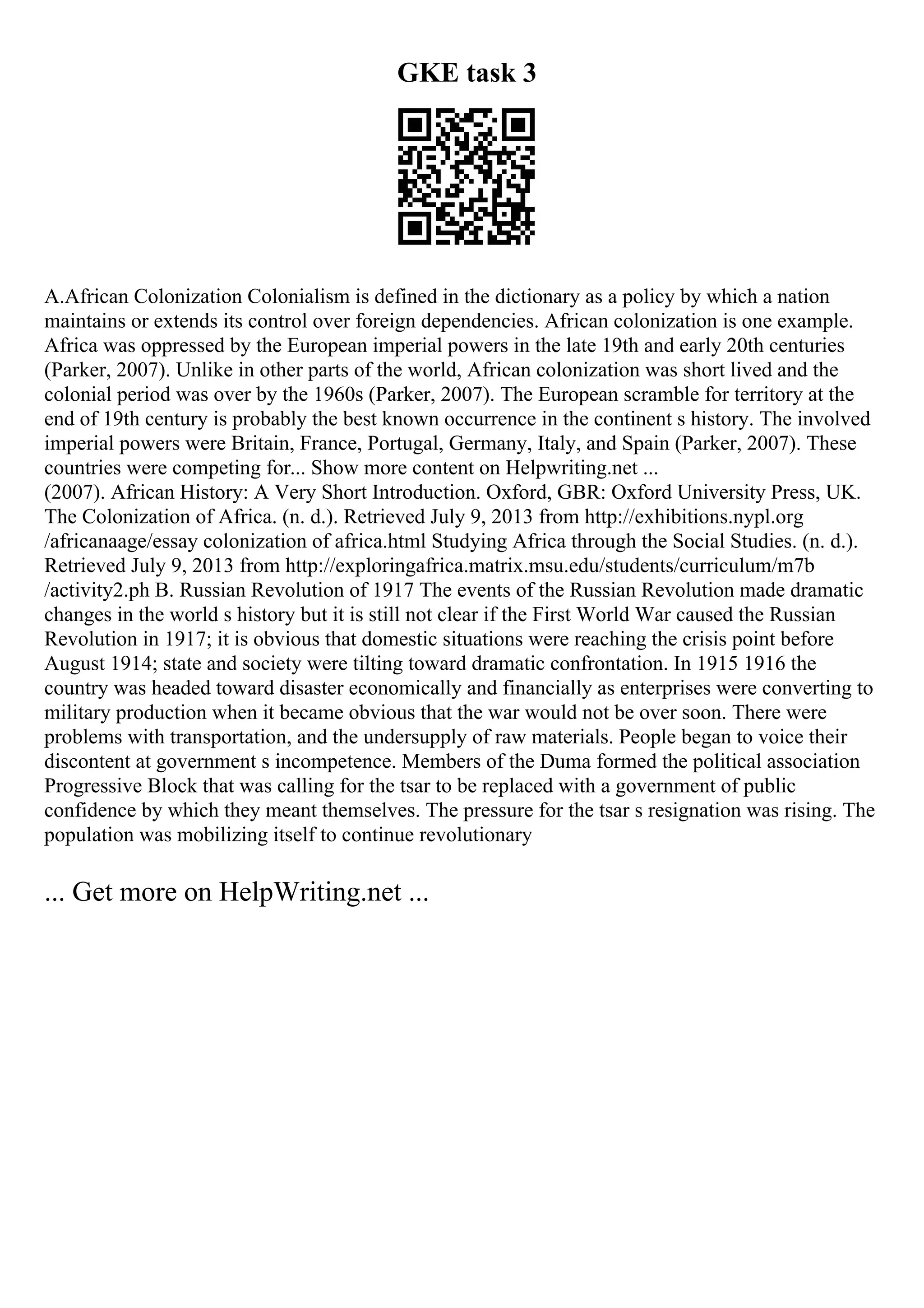 GKE task 3
A.African Colonization Colonialism is defined in the dictionary as a policy by which a nation
maintains or extends its control over foreign dependencies. African colonization is one example.
Africa was oppressed by the European imperial powers in the late 19th and early 20th centuries
(Parker, 2007). Unlike in other parts of the world, African colonization was short lived and the
colonial period was over by the 1960s (Parker, 2007). The European scramble for territory at the
end of 19th century is probably the best known occurrence in the continent s history. The involved
imperial powers were Britain, France, Portugal, Germany, Italy, and Spain (Parker, 2007). These
countries were competing for... Show more content on Helpwriting.net ...
(2007). African History: A Very Short Introduction. Oxford, GBR: Oxford University Press, UK.
The Colonization of Africa. (n. d.). Retrieved July 9, 2013 from http://exhibitions.nypl.org
/africanaage/essay colonization of africa.html Studying Africa through the Social Studies. (n. d.).
Retrieved July 9, 2013 from http://exploringafrica.matrix.msu.edu/students/curriculum/m7b
/activity2.ph B. Russian Revolution of 1917 The events of the Russian Revolution made dramatic
changes in the world s history but it is still not clear if the First World War caused the Russian
Revolution in 1917; it is obvious that domestic situations were reaching the crisis point before
August 1914; state and society were tilting toward dramatic confrontation. In 1915 1916 the
country was headed toward disaster economically and financially as enterprises were converting to
military production when it became obvious that the war would not be over soon. There were
problems with transportation, and the undersupply of raw materials. People began to voice their
discontent at government s incompetence. Members of the Duma formed the political association
Progressive Block that was calling for the tsar to be replaced with a government of public
confidence by which they meant themselves. The pressure for the tsar s resignation was rising. The
population was mobilizing itself to continue revolutionary
... Get more on HelpWriting.net ...
 