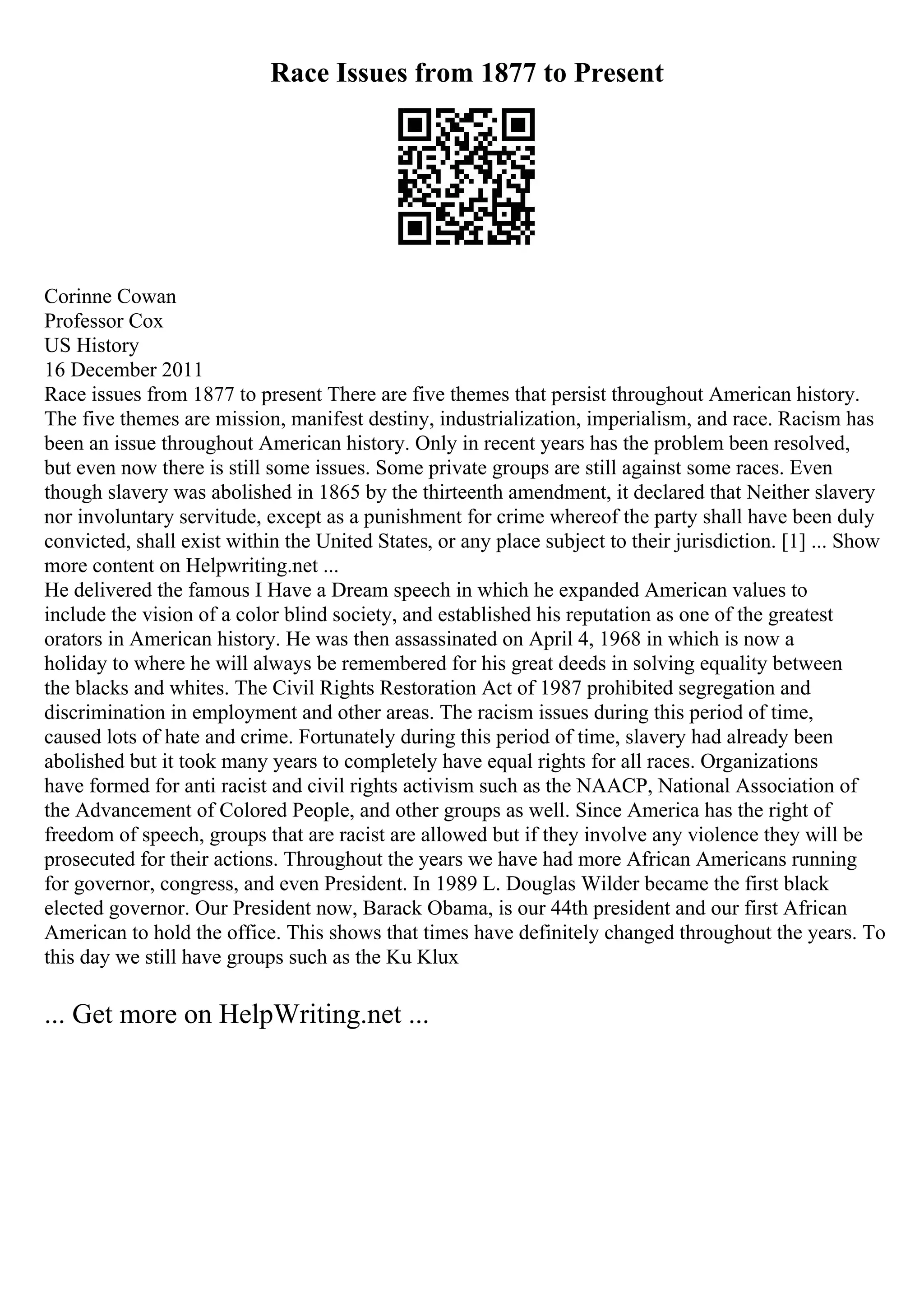 Race Issues from 1877 to Present
Corinne Cowan
Professor Cox
US History
16 December 2011
Race issues from 1877 to present There are five themes that persist throughout American history.
The five themes are mission, manifest destiny, industrialization, imperialism, and race. Racism has
been an issue throughout American history. Only in recent years has the problem been resolved,
but even now there is still some issues. Some private groups are still against some races. Even
though slavery was abolished in 1865 by the thirteenth amendment, it declared that Neither slavery
nor involuntary servitude, except as a punishment for crime whereof the party shall have been duly
convicted, shall exist within the United States, or any place subject to their jurisdiction. [1] ... Show
more content on Helpwriting.net ...
He delivered the famous I Have a Dream speech in which he expanded American values to
include the vision of a color blind society, and established his reputation as one of the greatest
orators in American history. He was then assassinated on April 4, 1968 in which is now a
holiday to where he will always be remembered for his great deeds in solving equality between
the blacks and whites. The Civil Rights Restoration Act of 1987 prohibited segregation and
discrimination in employment and other areas. The racism issues during this period of time,
caused lots of hate and crime. Fortunately during this period of time, slavery had already been
abolished but it took many years to completely have equal rights for all races. Organizations
have formed for anti racist and civil rights activism such as the NAACP, National Association of
the Advancement of Colored People, and other groups as well. Since America has the right of
freedom of speech, groups that are racist are allowed but if they involve any violence they will be
prosecuted for their actions. Throughout the years we have had more African Americans running
for governor, congress, and even President. In 1989 L. Douglas Wilder became the first black
elected governor. Our President now, Barack Obama, is our 44th president and our first African
American to hold the office. This shows that times have definitely changed throughout the years. To
this day we still have groups such as the Ku Klux
... Get more on HelpWriting.net ...
 