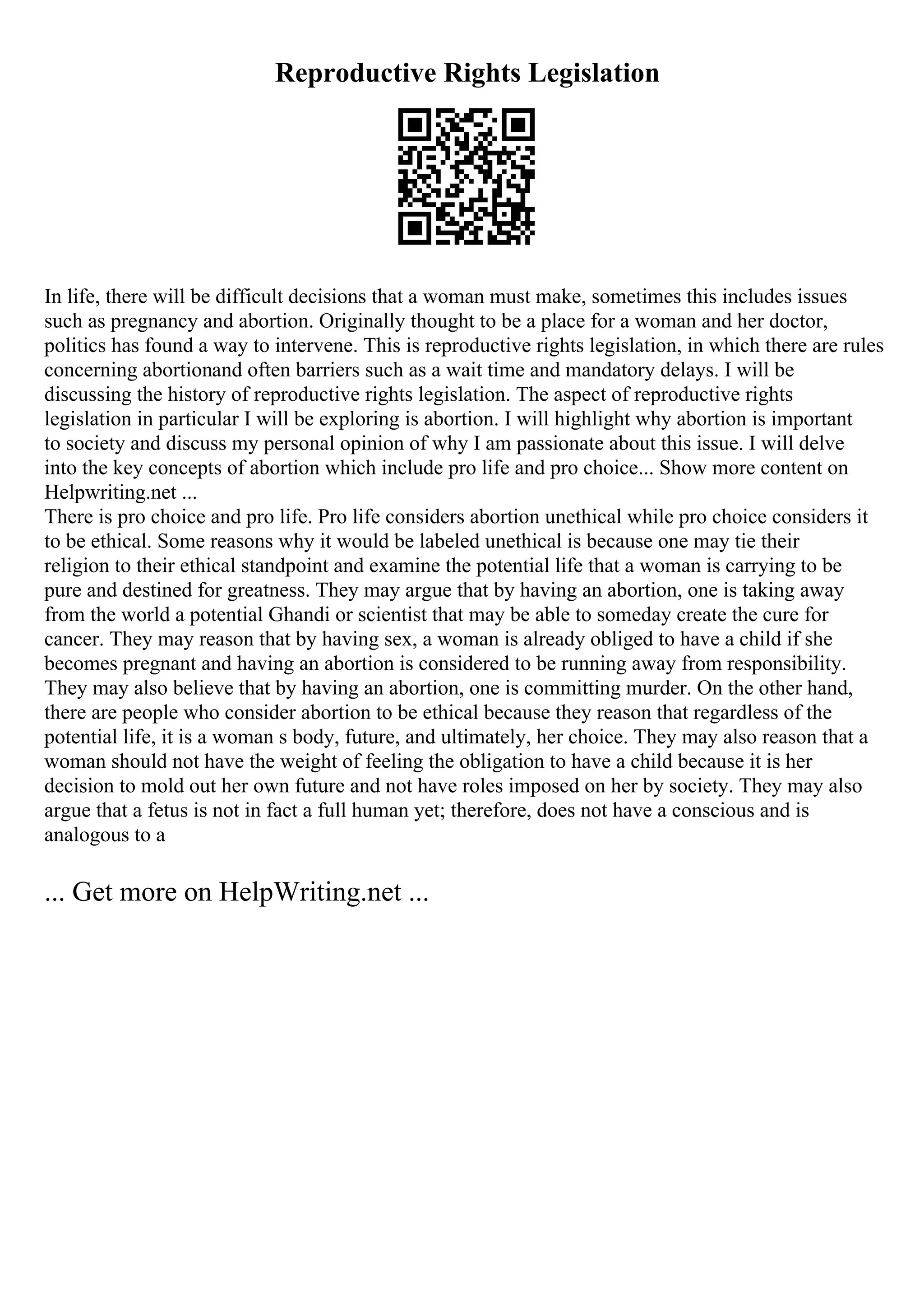 Reproductive Rights Legislation
In life, there will be difficult decisions that a woman must make, sometimes this includes issues
such as pregnancy and abortion. Originally thought to be a place for a woman and her doctor,
politics has found a way to intervene. This is reproductive rights legislation, in which there are rules
concerning abortionand often barriers such as a wait time and mandatory delays. I will be
discussing the history of reproductive rights legislation. The aspect of reproductive rights
legislation in particular I will be exploring is abortion. I will highlight why abortion is important
to society and discuss my personal opinion of why I am passionate about this issue. I will delve
into the key concepts of abortion which include pro life and pro choice... Show more content on
Helpwriting.net ...
There is pro choice and pro life. Pro life considers abortion unethical while pro choice considers it
to be ethical. Some reasons why it would be labeled unethical is because one may tie their
religion to their ethical standpoint and examine the potential life that a woman is carrying to be
pure and destined for greatness. They may argue that by having an abortion, one is taking away
from the world a potential Ghandi or scientist that may be able to someday create the cure for
cancer. They may reason that by having sex, a woman is already obliged to have a child if she
becomes pregnant and having an abortion is considered to be running away from responsibility.
They may also believe that by having an abortion, one is committing murder. On the other hand,
there are people who consider abortion to be ethical because they reason that regardless of the
potential life, it is a woman s body, future, and ultimately, her choice. They may also reason that a
woman should not have the weight of feeling the obligation to have a child because it is her
decision to mold out her own future and not have roles imposed on her by society. They may also
argue that a fetus is not in fact a full human yet; therefore, does not have a conscious and is
analogous to a
... Get more on HelpWriting.net ...
 