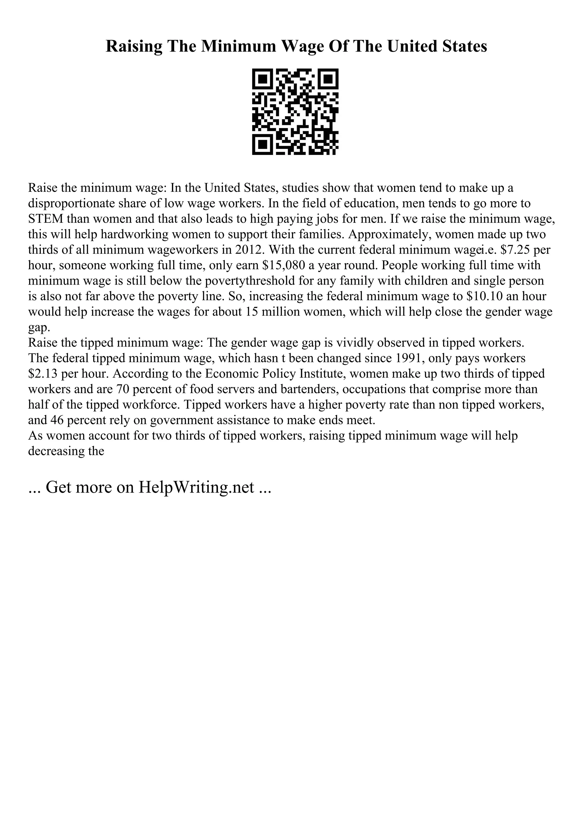 Raising The Minimum Wage Of The United States
Raise the minimum wage: In the United States, studies show that women tend to make up a
disproportionate share of low wage workers. In the field of education, men tends to go more to
STEM than women and that also leads to high paying jobs for men. If we raise the minimum wage,
this will help hardworking women to support their families. Approximately, women made up two
thirds of all minimum wageworkers in 2012. With the current federal minimum wagei.e. $7.25 per
hour, someone working full time, only earn $15,080 a year round. People working full time with
minimum wage is still below the povertythreshold for any family with children and single person
is also not far above the poverty line. So, increasing the federal minimum wage to $10.10 an hour
would help increase the wages for about 15 million women, which will help close the gender wage
gap.
Raise the tipped minimum wage: The gender wage gap is vividly observed in tipped workers.
The federal tipped minimum wage, which hasn t been changed since 1991, only pays workers
$2.13 per hour. According to the Economic Policy Institute, women make up two thirds of tipped
workers and are 70 percent of food servers and bartenders, occupations that comprise more than
half of the tipped workforce. Tipped workers have a higher poverty rate than non tipped workers,
and 46 percent rely on government assistance to make ends meet.
As women account for two thirds of tipped workers, raising tipped minimum wage will help
decreasing the
... Get more on HelpWriting.net ...
 