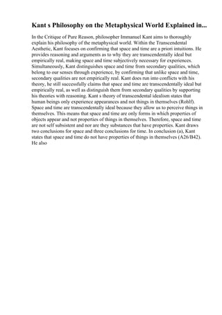 Kant s Philosophy on the Metaphysical World Explained in...
In the Critique of Pure Reason, philosopher Immanuel Kant aims to thoroughly
explain his philosophy of the metaphysical world. Within the Transcendental
Aesthetic, Kant focuses on confirming that space and time are a priori intuitions. He
provides reasoning and arguments as to why they are transcendentally ideal but
empirically real, making space and time subjectively necessary for experiences.
Simultaneously, Kant distinguishes space and time from secondary qualities, which
belong to our senses through experience, by confirming that unlike space and time,
secondary qualities are not empirically real. Kant does run into conflicts with his
theory, he still successfully claims that space and time are transcendentally ideal but
empirically real, as well as distinguish them from secondary qualities by supporting
his theories with reasoning. Kant s theory of transcendental idealism states that
human beings only experience appearances and not things in themselves (Rohlf).
Space and time are transcendentally ideal because they allow us to perceive things in
themselves. This means that space and time are only forms in which properties of
objects appear and not properties of things in themselves. Therefore, space and time
are not self subsistent and nor are they substances that have properties. Kant draws
two conclusions for space and three conclusions for time. In conclusion (a), Kant
states that space and time do not have properties of things in themselves (A26/B42).
He also
 
