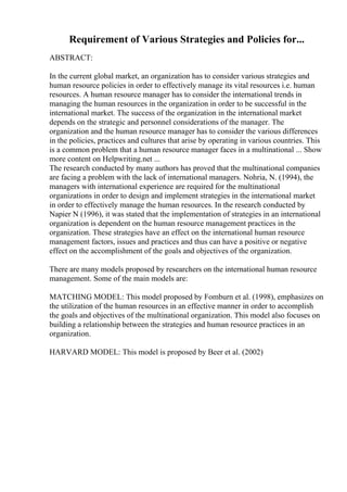 Requirement of Various Strategies and Policies for...
ABSTRACT:
In the current global market, an organization has to consider various strategies and
human resource policies in order to effectively manage its vital resources i.e. human
resources. A human resource manager has to consider the international trends in
managing the human resources in the organization in order to be successful in the
international market. The success of the organization in the international market
depends on the strategic and personnel considerations of the manager. The
organization and the human resource manager has to consider the various differences
in the policies, practices and cultures that arise by operating in various countries. This
is a common problem that a human resource manager faces in a multinational ... Show
more content on Helpwriting.net ...
The research conducted by many authors has proved that the multinational companies
are facing a problem with the lack of international managers. Nohria, N. (1994), the
managers with international experience are required for the multinational
organizations in order to design and implement strategies in the international market
in order to effectively manage the human resources. In the research conducted by
Napier N (1996), it was stated that the implementation of strategies in an international
organization is dependent on the human resource management practices in the
organization. These strategies have an effect on the international human resource
management factors, issues and practices and thus can have a positive or negative
effect on the accomplishment of the goals and objectives of the organization.
There are many models proposed by researchers on the international human resource
management. Some of the main models are:
MATCHING MODEL: This model proposed by Fomburn et al. (1998), emphasizes on
the utilization of the human resources in an effective manner in order to accomplish
the goals and objectives of the multinational organization. This model also focuses on
building a relationship between the strategies and human resource practices in an
organization.
HARVARD MODEL: This model is proposed by Beer et al. (2002)
 