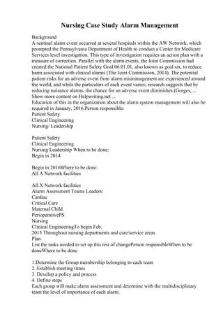 Nursing Case Study Alarm Management
Background
A sentinel alarm event occurred at several hospitals within the AW Network, which
prompted the Pennsylvania Department of Health to conduct a Center for Medicare
Services level investigation. This type of investigation requires an action plan with a
measure of correction. Parallel with the alarm events, the Joint Commission had
created the National Patient Safety Goal 06.01.01, also known as goal six, to reduce
harm associated with clinical alarms (The Joint Commission, 2014). The potential
patient risks for an adverse event from alarm mismanagement are experienced around
the world, and while the particulars of each event varies; research suggests that by
reducing nuisance alarms, the chance for an adverse event diminishes (Gorges, ...
Show more content on Helpwriting.net ...
Education of this in the organization about the alarm system management will also be
required in January, 2016.Person responsible:
Patient Safety
Clinical Engineering
Nursing/ Leadership
Patient Safety
Clinical Engineering
Nursing Leadership When to be done:
Begin in 2014
Begin in 2016Where to be done:
All A Network facilities
All X Network facilities
Alarm Assessment Teams Leaders:
Cardiac
Critical Care
Maternal Child
PerioperativePS
Nursing
Clinical EngineeringTo begin Feb.
2015 Throughout nursing departments and care/service areas
Plan
List the tasks needed to set up this test of changePerson responsibleWhen to be
doneWhere to be done
1.Determine the Group membership belonging to each team
2. Establish meeting times
3. Develop a policy and process
4. Define steps
Each group will make alarm assessment and determine with the multidisciplinary
team the level of importance of each alarm.
 