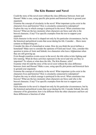 The Kite Runner and Novel
Could the story of the novel exist without the class difference between Amir and
Hassan? Make a case, using specific plot points and historical facts to ground your
argument.
Examine the concept of circularity in the novel. What important cycles exist in the
characters lives and histories? How is circularity connected to redemption?
Explore the way in which courage is portrayed in the novel. What constitutes true
bravery? What are the key moments when characters are brave and who is the
bravest character, if any? Use specific examples from the text to support your
argument.
Each character in the novel is shaped not only by his particular circumstances, but by
the historical and political events that occur during his life. Consider ... Show more
content on Helpwriting.net ...
Consider the idea of a homeland or watan. How do you think the novel defines a
homeland? Make sure to consider the opinions of Farid and Assef. Also, consider this
question in terms of Amir and Sohrab, two characters who leave Afghanistan when
they are still growing up.
Even though countless events occur in the novel, the title refers to kite fighting and
kite running. What do these activities represent in the novel and why are they so
important? To whom or what does the title, The Kite Runner, refer?
Examine what itCould the story of the novel exist without the class difference
between Amir and Hassan? Make a case, using specific plot points and historical facts
to ground your argument.
Examine the concept of circularity in the novel. What important cycles exist in the
characters lives and histories? How is circularity connected to redemption?
Explore the way in which courage is portrayed in the novel. What constitutes true
bravery? What are the key moments when characters are brave and who is the
bravest character, if any? Use specific examples from the text to support your
argument.
Each character in the novel is shaped not only by his particular circumstances, but by
the historical and political events that occur during his life. Consider Sohrab, the only
character of his generation; how is he different from the other characters and how are
these differences a function of what
 