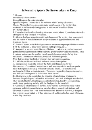 Informative Speech Outline on Alcatraz Essay
* Alcatraz
Informative Speech Outline
General Purpose: To inform the class
Specific Purpose: To describe to the audience a brief history of Alcatraz.
Thesis: Alcatraz has been a popular social topic because of the mystery that
surrounds it and the stories exaggerated in movies and television shows.
INTRODUCTION
I. If you disobey the rules of society, they send you to prison; if you disobey the rules
of the prison, they send you to Alcatraz.
II. Alcatraz has been a popular social topic because of the mystery that surrounds it
and the stories of mistreatment and escape attempts exaggerated in movies and
television shows.
III. Alcatraz served as the federal government s response to post prohibition America.
Both the institution ... Show more content on Helpwriting.net ...
C. As quoted in a report by the Bureau of Prisons, ... Alcatraz served an important
purpose in taking the strain off the older and greatly overcrowded institutions... since
it enabled us to move the smaller, closely guarded escape artists, the big time
racketeers... and those who needed protection from other groups...
Now that you know the kind of prisoners that were sent to Alcatraz,
II. I will discuss life on the island and as an inmate in the prison.
A. Each prisoner received a copy of the Rules and Regulations for the
Government... Correctional Institutions as well as a copy of the warden s special
rules that explained the daily routine of work and counts. The inmates were
awakened at 6:30am to begin their day. They were required to clean up themselves
and their cell and required to shave three times a week.
B. Alcatraz was to be operated on the principle of very limited privileges to
inmates. The privilege of visitors had to be earned, and mail privileges were limited.
They each held jobs within the prison in the tailor shop, laundry, cobblers shop,
model shop, gardening, or help with the food prep in the mess hall.
C. Contrary to what the movies portray, there were no experiments made on the
prisoners, and the inmates that were transferred there were already twisted and
disturbed; Alcatraz didn t turn them into monsters. There was however, a dungeon
that prisoners were locked in if they misbehaved, and they also had a rule of silence,
where they could not
 