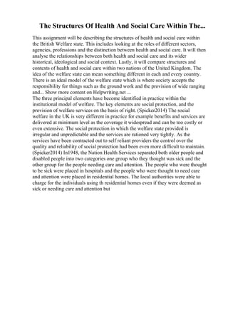 The Structures Of Health And Social Care Within The...
This assignment will be describing the structures of health and social care within
the British Welfare state. This includes looking at the roles of different sectors,
agencies, professions and the distinction between health and social care. It will then
analyse the relationships between both health and social care and its wider
historical, ideological and social context. Lastly, it will compare structures and
contexts of health and social care within two nations of the United Kingdom. The
idea of the welfare state can mean something different in each and every country.
There is an ideal model of the welfare state which is where society accepts the
responsibility for things such as the ground work and the provision of wide ranging
and... Show more content on Helpwriting.net ...
The three principal elements have become identified in practice within the
institutional model of welfare. The key elements are social protection, and the
provision of welfare services on the basis of right. (Spicker2014) The social
welfare in the UK is very different in practice for example benefits and services are
delivered at minimum level as the coverage it widespread and can be too costly or
even extensive. The social protection in which the welfare state provided is
irregular and unpredictable and the services are rationed very tightly. As the
services have been contracted out to self reliant providers the control over the
quality and reliability of social protection had been even more difficult to maintain.
(Spicker2014) In1948, the Nation Health Services separated both older people and
disabled people into two categories one group who they thought was sick and the
other group for the people needing care and attention. The people who were thought
to be sick were placed in hospitals and the people who were thought to need care
and attention were placed in residential homes. The local authorities were able to
charge for the individuals using th residential homes even if they were deemed as
sick or needing care and attention but
 