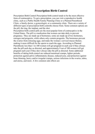 Prescription Birth Control
Prescription Birth Control Prescription birth control tends to be the most effective
form of contraceptive. To get a prescription, you can visit a reproductive health
clinic, such as a Public Health Family Planning Clinic or a Planned Parenthood
Clinic, a family doctor, a gynecologist, or a community clinic. There are a variety of
different types of prescription birth controlto choose from. Some common options are
the pill, the ring, the implant, and the shot.
Prescription birth control pills are the most popular form of contraceptive in the
United States. The pill is a medication that women can take daily to prevent
pregnancy. They are made up of hormones; some are made up of two hormones,
estrogen and progestin, while others only contain progestin. The hormones prevent
the ovaries from releasing eggs, and make the woman s cervical mucus thicker,
making it more difficult for the sperm to reach the eggs. According to Planned
Parenthood, less than 1 in 100 women will get pregnant in each year if they always
take the pill each day as directed, and approximately 9 out of 100 women will get
pregnant each year if they don t always take the pill as directed. Some additional
benefits of taking birth control are reduced menstrual cramps, lighter periods,
protection against pelvic inflammatory disease, reduced acne, and protection against
bone thinning, heavy and/or irregular cramps, serious infections in the ovaries, tubes,
and uterus, and more. A few common side effects are
 