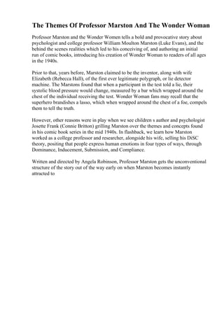 The Themes Of Professor Marston And The Wonder Woman
Professor Marston and the Wonder Women tells a bold and provocative story about
psychologist and college professor William Moulton Marston (Luke Evans), and the
behind the scenes realities which led to his conceiving of, and authoring an initial
run of comic books, introducing his creation of Wonder Woman to readers of all ages
in the 1940s.
Prior to that, years before, Marston claimed to be the inventor, along with wife
Elizabeth (Rebecca Hall), of the first ever legitimate polygraph, or lie detector
machine. The Marstons found that when a participant in the test told a lie, their
systolic blood pressure would change, measured by a bar which wrapped around the
chest of the individual receiving the test. Wonder Woman fans may recall that the
superhero brandishes a lasso, which when wrapped around the chest of a foe, compels
them to tell the truth.
However, other reasons were in play when we see children s author and psychologist
Josette Frank (Connie Britton) grilling Marston over the themes and concepts found
in his comic book series in the mid 1940s. In flashback, we learn how Marston
worked as a college professor and researcher, alongside his wife, selling his DiSC
theory, positing that people express human emotions in four types of ways, through
Dominance, Inducement, Submission, and Compliance.
Written and directed by Angela Robinson, Professor Marston gets the unconventional
structure of the story out of the way early on when Marston becomes instantly
attracted to
 