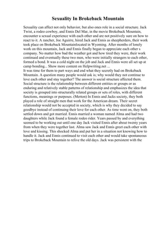 Sexuality In Brokeback Mountain
Sexuality can affect not only behavior, but also ones role in a social structure. Jack
Twist, a rodeo cowboy, and Ennis Del Mar, in the movie Brokeback Mountain,
encounter a sexual experience with each other and are not positively sure on how to
react to it. A rancher, Joe Aguirre, hired Jack and Ennis as sheepherders, their work
took place on Brokeback Mountainlocated in Wyoming. After months of lonely
work on this mountain, Jack and Ennis finally began to appreciate each other s
company. No matter how bad the weather got and how tired they were, their work
continued and eventually these two men, who were initially strangers to each other,
formed a bond. It was a cold night on the job and Jack and Ennis were all set up at
camp bonding... Show more content on Helpwriting.net ...
It was time for them to part ways and end what they secretly had on Brokeback
Mountain. A question many people would ask is; why would they not continue to
love each other and stay together? The answer is social structure affected them.
Social structure is the relationship between different entities or groups or as
enduring and relatively stable patterns of relationship and emphasizes the idea that
society is grouped into structurally related groups or sets of roles, with different
functions, meanings or purposes. (Merton) In Ennis and Jacks society, they both
played a role of straight men that work for the American dream. Their secret
relationship would not be accepted in society, which is why they decided to say
goodbye instead of continuing their love for each other. As time went on, they both
settled down and got married. Ennis married a woman named Alma and had two
daughters while Jack found a female rodeo rider. Years passed by and everything
seemed to be working out until one day Jack visited Ennis after about twenty years
from when they were together last. Alma saw Jack and Ennis greet each other with
love and kissing. This shocked Alma and put her in a situation not knowing how to
handle it. Jack and Ennis continued to visit each other and would take spontaneous
trips to Brokeback Mountain to relive the old days. Jack was persistent with the
 