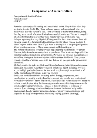 Comparison of Another Culture
Comparison of Another Culture
Ronna Cassady
NURS 321
Japan is a very respectful country and honors their elders. They will do what they
are told without a doubt. They have an honor system and respect each other in
many ways, as I will explain to you. Their food base is mainly from the sea, being
that they are a bunch of scattered islands surrounded by the sea. The sea is basically
a lifeline for them that is why their most popular servings are fish and rice.
In Japan a greeting is a very big deal, if not greeted in the correct manner there will
be some issues. It is Japanese tradition that you bow to whom you are meeting. It
shows respect and in some cases if you want to apologize it is an apologetic gesture.
When greeting someone ... Show more content on Helpwriting.net ...
The Japanese healthcare system provides free screening examinations for certain
diseases, infectious disease control and prenatal care. This healthcare is provided by
both the local and the national governments. Payments for personal medical services
are offered through an insurance system called universal healthcare. This system
provides equality of access, along with fees that are set by a particular government
committee.
Medical practice includes sophisticated biomedical research facilities and advanced
training of physicians. An extensive system of national health insurance provides
access to high quality health care for almost all people through a combination of
public hospitals and physicians in private practice.
East Asian medical traditions, including herbal therapy, acupuncture, and
moxibustion, are widely practiced and incorporated into popular and professional
medical conceptions of health and illness. Traditional East Asian medicineis based on
holistic principles that view the human organism in terms of its integration with the
social and physical environment. The goal of these treatments is to restore or
enhance flows of energy within the body and between the human body and its
environment. Foods, weather conditions, types of activity, human relations, and
organs of the body are regarded as possessing varying qualities of energy,
 