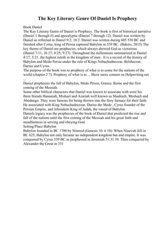 The Key Literary Genre Of Daniel Is Prophecy
Book Daniel
The Key Literary Genre of Daniel is Prophecy. The book is first of historical narrative
(Daniel 1 through 6) and apocalyptic (Daniel 7 through 12). Daniel was written by
Daniel as reflected in Daniel 9:2; 10:2. Daniel was written during 605 530 BC and
finished after Cyrus, king of Persia captured Babylon in 539 BC. (Bakers, 2015) The
key theme of Daniel are prophecies, which always showed God as victorious
(Daniel 7:11, 26 27; 8:25; 9:27). Throughout the millennium summarized in Daniel
4:17; 5:21. the highest ruleth in the kingdom of men . It is a record of the history of
Babylon and Medo Persia under the rule of Kings Nebuchadnezzar, Belshazzar,
Darius and Cyrus.
The purpose of the book was to prophesy of what is to come for the nations of the
world (chapter 2 7). Prophesy of what is to ... Show more content on Helpwriting.net
...
Daniel prophesies the fall of Babylon, Medo Persia, Greece, Rome and the first
coming of the Messiah.
Some other biblical characters that Daniel was known to associate with were his
three friends Hananiah, Mishael and Azariah well known as Shadrach, Meshach and
Abednego. They were famous for being thrown into the fiery furnace for their faith.
He associated with King Nebuchadnezzar, Darius the Mede , Cyrus founder of the
Persian Empire, and Jehoiakim King of Judah, the vassal of Babylon.
Daniels legacy was the prophecies of the book of Daniel that predicted the rise and
fall of the nations until the first coming of the Messiah and his great faith and
steadfastness in serving and obeying God.
Setting/Place Babylon
Babylon founded in BC 1700 by Nimrod (Genesis 10: 6 10). When Ninevah fell in
BC 625, Babylon not only became an independent kingdom but and empire. It was
conquered by Cyrus 539 BC as prophesied in Jeremiah 51:31 39. Then conquered by
Alexander the Great in 331
 