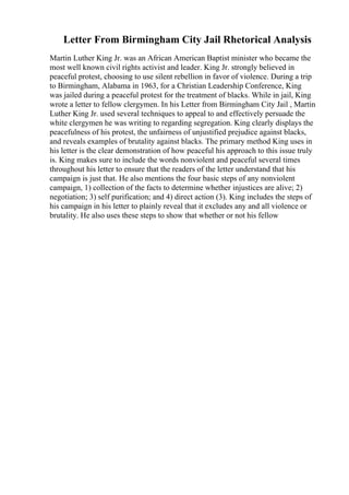 Letter From Birmingham City Jail Rhetorical Analysis
Martin Luther King Jr. was an African American Baptist minister who became the
most well known civil rights activist and leader. King Jr. strongly believed in
peaceful protest, choosing to use silent rebellion in favor of violence. During a trip
to Birmingham, Alabama in 1963, for a Christian Leadership Conference, King
was jailed during a peaceful protest for the treatment of blacks. While in jail, King
wrote a letter to fellow clergymen. In his Letter from Birmingham City Jail , Martin
Luther King Jr. used several techniques to appeal to and effectively persuade the
white clergymen he was writing to regarding segregation. King clearly displays the
peacefulness of his protest, the unfairness of unjustified prejudice against blacks,
and reveals examples of brutality against blacks. The primary method King uses in
his letter is the clear demonstration of how peaceful his approach to this issue truly
is. King makes sure to include the words nonviolent and peaceful several times
throughout his letter to ensure that the readers of the letter understand that his
campaign is just that. He also mentions the four basic steps of any nonviolent
campaign, 1) collection of the facts to determine whether injustices are alive; 2)
negotiation; 3) self purification; and 4) direct action (3). King includes the steps of
his campaign in his letter to plainly reveal that it excludes any and all violence or
brutality. He also uses these steps to show that whether or not his fellow
 