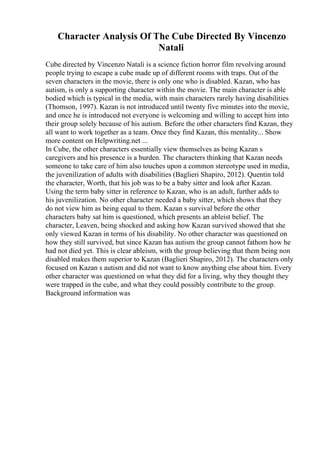Character Analysis Of The Cube Directed By Vincenzo
Natali
Cube directed by Vincenzo Natali is a science fiction horror film revolving around
people trying to escape a cube made up of different rooms with traps. Out of the
seven characters in the movie, there is only one who is disabled. Kazan, who has
autism, is only a supporting character within the movie. The main character is able
bodied which is typical in the media, with main characters rarely having disabilities
(Thomson, 1997). Kazan is not introduced until twenty five minutes into the movie,
and once he is introduced not everyone is welcoming and willing to accept him into
their group solely because of his autism. Before the other characters find Kazan, they
all want to work together as a team. Once they find Kazan, this mentality... Show
more content on Helpwriting.net ...
In Cube, the other characters essentially view themselves as being Kazan s
caregivers and his presence is a burden. The characters thinking that Kazan needs
someone to take care of him also touches upon a common stereotype used in media,
the juvenilization of adults with disabilities (Baglieri Shapiro, 2012). Quentin told
the character, Worth, that his job was to be a baby sitter and look after Kazan.
Using the term baby sitter in reference to Kazan, who is an adult, further adds to
his juvenilization. No other character needed a baby sitter, which shows that they
do not view him as being equal to them. Kazan s survival before the other
characters baby sat him is questioned, which presents an ableist belief. The
character, Leaven, being shocked and asking how Kazan survived showed that she
only viewed Kazan in terms of his disability. No other character was questioned on
how they still survived, but since Kazan has autism the group cannot fathom how he
had not died yet. This is clear ableism, with the group believing that them being non
disabled makes them superior to Kazan (Baglieri Shapiro, 2012). The characters only
focused on Kazan s autism and did not want to know anything else about him. Every
other character was questioned on what they did for a living, why they thought they
were trapped in the cube, and what they could possibly contribute to the group.
Background information was
 