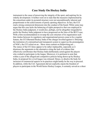 Case Study On Hockey India
instrument to the cause of preserving the integrity of the sport, and aspiring for its
orderly development. It further went on to state that the measures implemented by
the consortium under its pyramid structure were not unconditionally inherent and
proportionate to the achievements of purely sporting objectives. In fact, the CCI
read a strong commercial dimension into the conduct of the board. While some may
argue that this case lacks the balancing of rights perspective that was employed in
the Hockey India judgment, it would also, perhaps, not be altogether misguided to
prefer the Hockey India judgment to have progressed on the lines of the BCCI case.
With a firm recommendation to revamp the core structure of its organisation such
that clashes between its regulatory and organisational powers cease to be a regular
feature, the CCI liberated Hockey India of the charges levelled against it. Directing
the institution of a rationalised and transparent system to supervise the promulgation
of NOCs, the CCI relied on an... Show more content on Helpwriting.net ...
The stance of the CCI does appear to be rather implausible, especially as it
dismisses the arguments to the alternative citing the lack of evidence that
effectively corroborates that Hockey India deliberately acted against the players
who wished to participate in the league. Moreover, it is pertinent to note that
within a year of the alleged anti competitive policies being drawn up by Hockey
India, its proposal for a rival league was released. Hence, to absolve the body for
inclusion of commercial aspects in its practices might hardly be the way to proceed.
In addition, while the CoC Agreement did not explicitly enjoin the freedom of
players to participate in the World Series Hockey League, it certainly served as a sheer
 