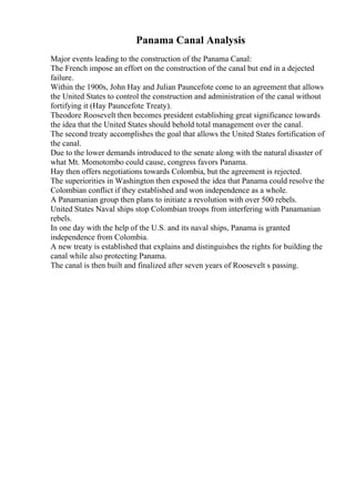 Panama Canal Analysis
Major events leading to the construction of the Panama Canal:
The French impose an effort on the construction of the canal but end in a dejected
failure.
Within the 1900s, John Hay and Julian Pauncefote come to an agreement that allows
the United States to control the construction and administration of the canal without
fortifying it (Hay Pauncefote Treaty).
Theodore Roosevelt then becomes president establishing great significance towards
the idea that the United States should behold total management over the canal.
The second treaty accomplishes the goal that allows the United States fortification of
the canal.
Due to the lower demands introduced to the senate along with the natural disaster of
what Mt. Momotombo could cause, congress favors Panama.
Hay then offers negotiations towards Colombia, but the agreement is rejected.
The superiorities in Washington then exposed the idea that Panama could resolve the
Colombian conflict if they established and won independence as a whole.
A Panamanian group then plans to initiate a revolution with over 500 rebels.
United States Naval ships stop Colombian troops from interfering with Panamanian
rebels.
In one day with the help of the U.S. and its naval ships, Panama is granted
independence from Colombia.
A new treaty is established that explains and distinguishes the rights for building the
canal while also protecting Panama.
The canal is then built and finalized after seven years of Roosevelt s passing.
 