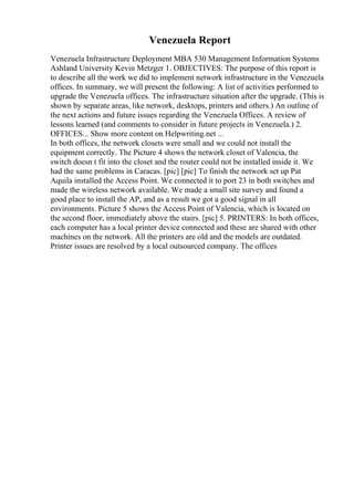 Venezuela Report
Venezuela Infrastructure Deployment MBA 530 Management Information Systems
Ashland University Kevin Metzger 1. OBJECTIVES: The purpose of this report is
to describe all the work we did to implement network infrastructure in the Venezuela
offices. In summary, we will present the following: A list of activities performed to
upgrade the Venezuela offices. The infrastructure situation after the upgrade. (This is
shown by separate areas, like network, desktops, printers and others.) An outline of
the next actions and future issues regarding the Venezuela Offices. A review of
lessons learned (and comments to consider in future projects in Venezuela.) 2.
OFFICES... Show more content on Helpwriting.net ...
In both offices, the network closets were small and we could not install the
equipment correctly. The Picture 4 shows the network closet of Valencia, the
switch doesn t fit into the closet and the router could not be installed inside it. We
had the same problems in Caracas. [pic] [pic] To finish the network set up Pat
Aquila installed the Access Point. We connected it to port 23 in both switches and
made the wireless network available. We made a small site survey and found a
good place to install the AP, and as a result we got a good signal in all
environments. Picture 5 shows the Access Point of Valencia, which is located on
the second floor, immediately above the stairs. [pic] 5. PRINTERS: In both offices,
each computer has a local printer device connected and these are shared with other
machines on the network. All the printers are old and the models are outdated.
Printer issues are resolved by a local outsourced company. The offices
 