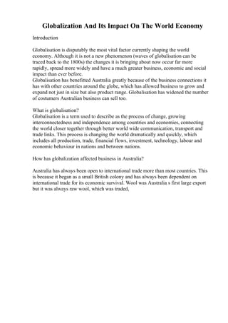Globalization And Its Impact On The World Economy
Introduction
Globalisation is disputably the most vital factor currently shaping the world
economy. Although it is not a new phenomenon (waves of globalisation can be
traced back to the 1800s) the changes it is bringing about now occur far more
rapidly, spread more widely and have a much greater business, economic and social
impact than ever before.
Globalisation has benefitted Australia greatly because of the business connections it
has with other countries around the globe, which has allowed business to grow and
expand not just in size but also product range. Globalisation has widened the number
of costumers Australian business can sell too.
What is globalisation?
Globalisation is a term used to describe as the process of change, growing
interconnectedness and independence among countries and economies, connecting
the world closer together through better world wide communication, transport and
trade links. This process is changing the world dramatically and quickly, which
includes all production, trade, financial flows, investment, technology, labour and
economic behaviour in nations and between nations.
How has globalization affected business in Australia?
Australia has always been open to international trade more than most countries. This
is because it began as a small British colony and has always been dependent on
international trade for its economic survival. Wool was Australia s first large export
but it was always raw wool, which was traded,
 