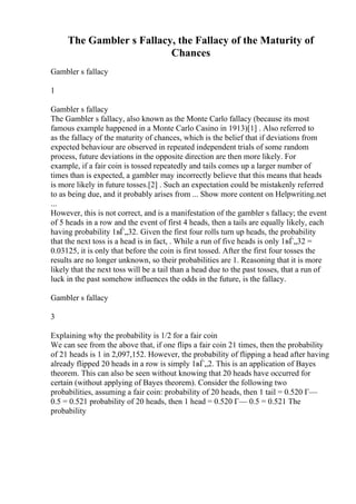 The Gambler s Fallacy, the Fallacy of the Maturity of
Chances
Gambler s fallacy
1
Gambler s fallacy
The Gambler s fallacy, also known as the Monte Carlo fallacy (because its most
famous example happened in a Monte Carlo Casino in 1913)[1] . Also referred to
as the fallacy of the maturity of chances, which is the belief that if deviations from
expected behaviour are observed in repeated independent trials of some random
process, future deviations in the opposite direction are then more likely. For
example, if a fair coin is tossed repeatedly and tails comes up a larger number of
times than is expected, a gambler may incorrectly believe that this means that heads
is more likely in future tosses.[2] . Such an expectation could be mistakenly referred
to as being due, and it probably arises from ... Show more content on Helpwriting.net
...
However, this is not correct, and is a manifestation of the gambler s fallacy; the event
of 5 heads in a row and the event of first 4 heads, then a tails are equally likely, each
having probability 1вЃ„32. Given the first four rolls turn up heads, the probability
that the next toss is a head is in fact, . While a run of five heads is only 1вЃ„32 =
0.03125, it is only that before the coin is first tossed. After the first four tosses the
results are no longer unknown, so their probabilities are 1. Reasoning that it is more
likely that the next toss will be a tail than a head due to the past tosses, that a run of
luck in the past somehow influences the odds in the future, is the fallacy.
Gambler s fallacy
3
Explaining why the probability is 1/2 for a fair coin
We can see from the above that, if one flips a fair coin 21 times, then the probability
of 21 heads is 1 in 2,097,152. However, the probability of flipping a head after having
already flipped 20 heads in a row is simply 1вЃ„2. This is an application of Bayes
theorem. This can also be seen without knowing that 20 heads have occurred for
certain (without applying of Bayes theorem). Consider the following two
probabilities, assuming a fair coin: probability of 20 heads, then 1 tail = 0.520 Г—
0.5 = 0.521 probability of 20 heads, then 1 head = 0.520 Г— 0.5 = 0.521 The
probability
 