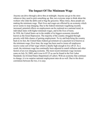 The Impact Of The Minimum Wage
Anyone can drive through a drive thru at midnight. Anyone can go to the store
whenever they need to pick something up. But, not everyone stops to think about the
workers who slide the debit card or bag the groceries. Many times, these people are
making the minimum wage. Their lives and wages are effected by an economy which
never seems to stop changing. Due to the federal minimum wagebeing recently
increased, potential effects on employment can be explored on a national trend, in
individual states with higher minimum wages, and in the lives of teens.
In 1938, the United States sat in the middle of its biggest economic downfall
known as the Great Depression. The majority of the country struggled through
poverty with little chance of gaining employment. To try and help bring the country
back to its feet, the United States federal government set a payment level known as
the minimum wage. Over time, the wage has been used to insure all employees
receive some sort of fair wage which is ideally high enough to live off of. As a
result, the minimum wage has continually been adjusted to match inflation and other
factors of an ever changing economy. The most recent minimum wage increase
came on July 24, 2009, and it rose to $7.25 as can be found in the Fair Labor
Standards Act (United States Department of Labor). With an economy that continues
to change, it is no surprise national employment rates do as well. Due to the direct
correlation between the two, it is easy
 