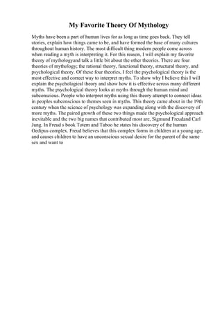 My Favorite Theory Of Mythology
Myths have been a part of human lives for as long as time goes back. They tell
stories, explain how things came to be, and have formed the base of many cultures
throughout human history. The most difficult thing modern people come across
when reading a myth is interpreting it. For this reason, I will explain my favorite
theory of mythologyand talk a little bit about the other theories. There are four
theories of mythology; the rational theory, functional theory, structural theory, and
psychological theory. Of these four theories, I feel the psychological theory is the
most effective and correct way to interpret myths. To show why I believe this I will
explain the psychological theory and show how it is effective across many different
myths. The psychological theory looks at myths through the human mind and
subconscious. People who interpret myths using this theory attempt to connect ideas
in peoples subconscious to themes seen in myths. This theory came about in the 19th
century when the science of psychology was expanding along with the discovery of
more myths. The paired growth of these two things made the psychological approach
inevitable and the two big names that contributed most are, Sigmund Freudand Carl
Jung. In Freud s book Totem and Taboo he states his discovery of the human
Oedipus complex. Freud believes that this complex forms in children at a young age,
and causes children to have an unconscious sexual desire for the parent of the same
sex and want to
 