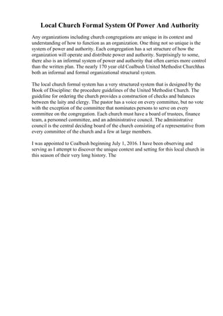 Local Church Formal System Of Power And Authority
Any organizations including church congregations are unique in its context and
understanding of how to function as an organization. One thing not so unique is the
system of power and authority. Each congregation has a set structure of how the
organization will operate and distribute power and authority. Surprisingly to some,
there also is an informal system of power and authority that often carries more control
than the written plan. The nearly 170 year old Coalbush United Methodist Churchhas
both an informal and formal organizational structural system.
The local church formal system has a very structured system that is designed by the
Book of Discipline: the procedure guidelines of the United Methodist Church. The
guideline for ordering the church provides a construction of checks and balances
between the laity and clergy. The pastor has a voice on every committee, but no vote
with the exception of the committee that nominates persons to serve on every
committee on the congregation. Each church must have a board of trustees, finance
team, a personnel committee, and an administrative council. The administrative
council is the central deciding board of the church consisting of a representative from
every committee of the church and a few at large members.
I was appointed to Coalbush beginning July 1, 2016. I have been observing and
serving as I attempt to discover the unique context and setting for this local church in
this season of their very long history. The
 