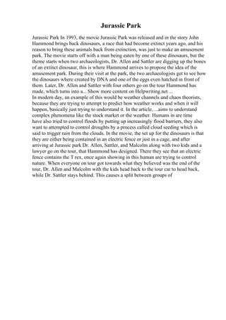 Jurassic Park
Jurassic Park In 1993, the movie Jurassic Park was released and in the story John
Hammond brings back dinosaurs, a race that had become extinct years ago, and his
reason to bring these animals back from extinction, was just to make an amusement
park. The movie starts off with a man being eaten by one of these dinosaurs, but the
theme starts when two archaeologists, Dr. Allen and Sattler are digging up the bones
of an extinct dinosaur, this is where Hammond arrives to propose the idea of the
amusement park. During their visit at the park, the two archaeologists get to see how
the dinosaurs where created by DNA and one of the eggs even hatched in front of
them. Later, Dr. Allen and Sattler with four others go on the tour Hammond has
made, which turns into a... Show more content on Helpwriting.net ...
In modern day, an example of this would be weather channels and chaos theorists,
because they are trying to attempt to predict how weather works and when it will
happen, basically just trying to understand it. In the article, ...aims to understand
complex phenomena like the stock market or the weather. Humans in are time
have also tried to control floods by putting up increasingly flood barriers, they also
want to attempted to control droughts by a process called cloud seeding which is
said to trigger rain from the clouds. In the movie, the set up for the dinosaurs is that
they are either being contained in an electric fence or just in a cage, and after
arriving at Jurassic park Dr. Allen, Sattler, and Malcolm along with two kids and a
lawyer go on the tour, that Hammond has designed. There they see that an electric
fence contains the T rex, once again showing in this human are trying to control
nature. When everyone on tour got towards what they believed was the end of the
tour, Dr. Allen and Malcolm with the kids head back to the tour car to head back,
while Dr. Sattler stays behind. This causes a split between groups of
 
