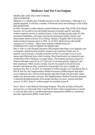 Medicare And The Cost Enigma
MEDICARE AND THE COST ENIGMA
ISSUE/PURPOSE
Medicare is a valuable part of health insurance in the United States. Although it is a
popular program, it will face a number of financial issues and challenges in the future.
BACKGROUND
In 1965, President Lyndon Johnson created Medicare under Title XVIII of the Social
Security Act in order to provide health insurance to people aged 65 and older,
without regard to income or medical history. It also includes people under 65 with
permanent disabilities, end stage renal disease (permanent kidney failure) and
amyotrophic lateral sclerosis (Lou Gehrig s disease). Roughly half of all seniors
lacked medical insurance prior to 1965. As of 2015, Medicare provides health
insurance to 55 million ... Show more content on Helpwriting.net ...
COMPONENTS AND FUNDING OF MEDICARE:
Part A: Part A is the Hospital Insurance (HI) program that helps cover inpatient care
in hospitals, skilled nursing facilities, hospice care and home health care. In
general, you do not pay a monthly premium for Part A coverage if you or your
spouse paid Medicare taxes while working. Most beneficiaries are required to pay
a deductible before Medicare coverage begins. The hospital insurance program is
financed through a payroll tax of 2.9 percent of earnings paid by employers and
their employees. Other sources include, income taxes paid on Social Security
benefits and Medicare Part A premiums from people who aren t eligible for
premium free Part A. In 2015, an estimated 55 million people were enrolled in Part A.
Part B: Part B is the Supplementary Medical Insurance (SMI) program that helps
cover outpatient care, services from doctors and other health care providers, home
health care and preventive services. The Supplementary Medical Insurance program
is financed through premiums from people enrolled, revenues, interest and other
sources. In 2015, about 51 million people are enrolled in part B.
Part C: Part C is the Medical Advantage Program. This plan includes all benefits
and services covered under Part A and Part B. Part C allows beneficiaries to enroll
in a private plan such as a health maintenance organization (HMO) or a preferred
provider organization (PPO). Under Part C,
 