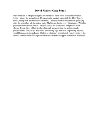 David Mallett Case Study
David Mallett is a highly sought after hairstylist from Paris. His salon demands
250в‚¬ alone, for a simple cut. He previously worked on models for Elle, Dior, L
Oreal, along with an abundance of others. I believe that hair should look good long
after the client has left the salon, states Mallett, as should every hairdresser. With his
particular look shown above, I enjoy it due to the cleanliness and precise work
shown. Every sliver of hair is placed in such a manner that the entire modelis
perceived in a fancy way. She could be wearing rags and all I, or possibly anyone,
would focus on is the delicacy Mallett so obviously contributed. Her dye color is the
correct shade for her skin pigmentation and the braid wrapped around her head does
 